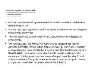Decreasing agriculture productivity and
-----------------------------------------------------
controlling methods:
---------------------------
• But the contribution of agriculture to India’s GDP showed a rapid decline
from 30% to 14.5%.
• Having the largest agriculture and farm fields in India we are declining our
productivity every year.
• There is a growing in farm wages every year, but there is a decrease in
productivity.
• On July 22, 2013, the Ministry of Agriculture’s released the Fourth
Advance Estimates for the Indian crop year 2012/13 (July/June), wherein
grain production was estimated at a near record 255.4 million metric tons
(MMT). While there were minor adjustments to individual crops, the
estimate of total grain production was unchanged from the May 3 third
advance estimate. The government estimates a near-record grain harvest
(1.5 percent lower than last year’s record 259.3 MMT).
 