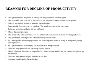 REASONS FOR DECLINE OF PRODUCTIVITY
• The agriculture land may loose its fertility for using same land for many years.
• The seeds which are available in markets does not give much production due to low quality.
• There is no required amount of water for the cultivation.
• Water supply from the rivers is very low . The people depends on the rain water.
• Rains are not in time and also it is not sufficient.
• This is the major problem:-
• The farmer who cultivate the land can not get the sufficient amount of money for their production.
• The government cannot give the sufficient money for their work.
• So , many people are leaving agriculture and searching other source of living or doing other jobs by
shifting to cities.
• So , agriculture land is left empty. So, productivity is being decrease.
• There are no proper fertilizers for the agriculture growth.
• Mostly other than the owner of the productivity all are getting benefit. So , the owners stop producing
the products.
• There are no proper techniques for more production.
• No modern technologies for production.
 
