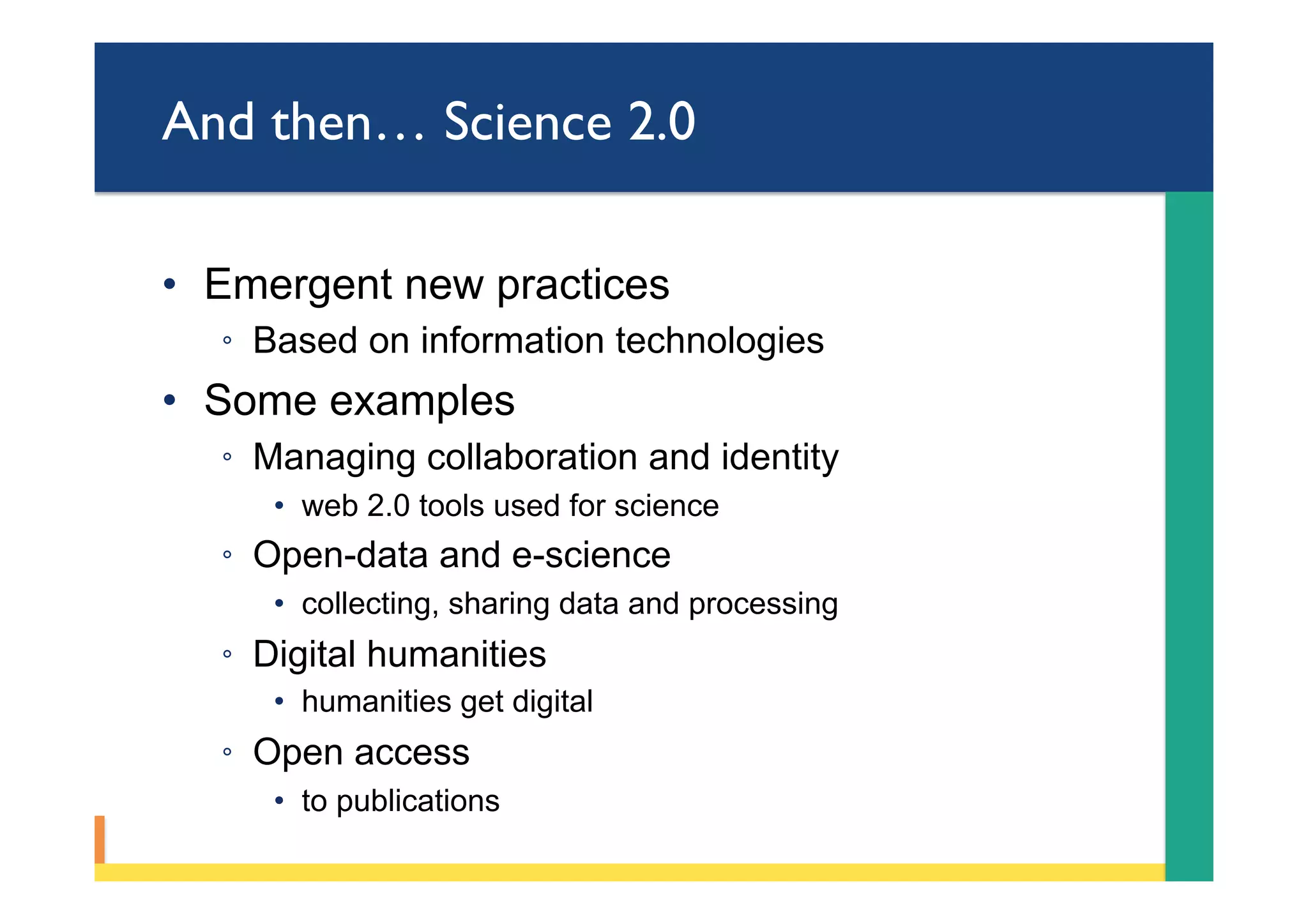 And then… Science 2.0
•  Emergent new practices
◦  Based on information technologies
•  Some examples
◦  Managing collaboration and identity
•  web 2.0 tools used for science
◦  Open-data and e-science
•  collecting, sharing data and processing
◦  Digital humanities
•  humanities get digital
◦  Open access
•  to publications
 