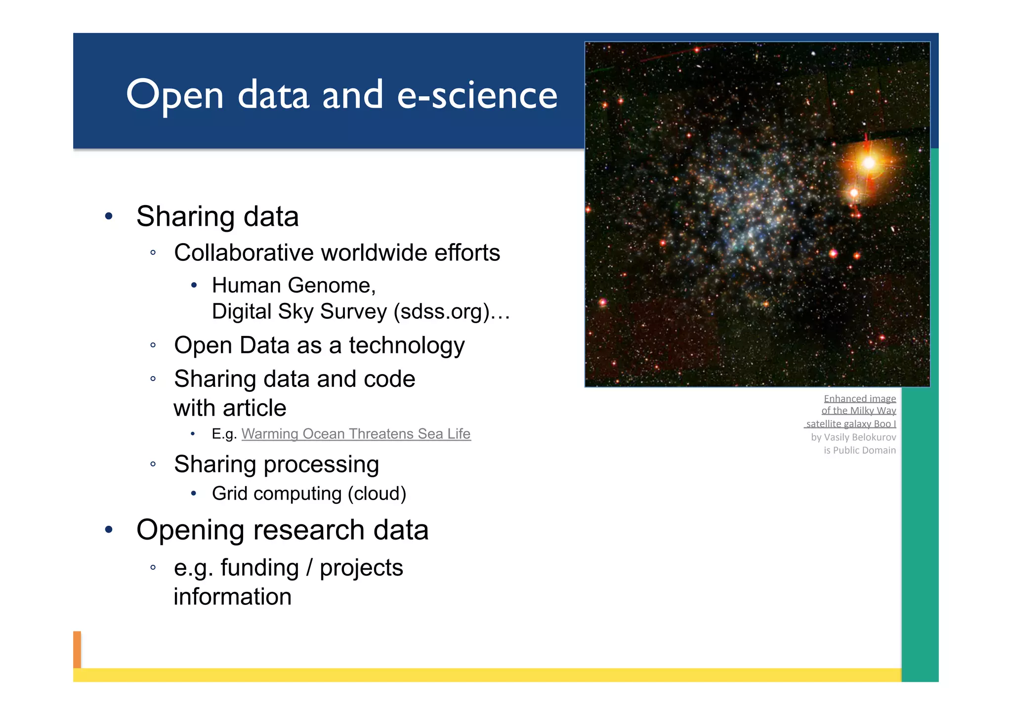 Open data and e-science
•  Sharing data
◦  Collaborative worldwide efforts
•  Human Genome,
Digital Sky Survey (sdss.org)…
◦  Open Data as a technology
◦  Sharing data and code
with article
•  E.g. Warming Ocean Threatens Sea Life
◦  Sharing processing
•  Grid computing (cloud)
•  Opening research data
◦  e.g. funding / projects
information
Enhanced	image		
of	the	Milky	Way	
	satellite	galaxy	Boo	I	
by	Vasily	Belokurov	
	is	Public	Domain	
 