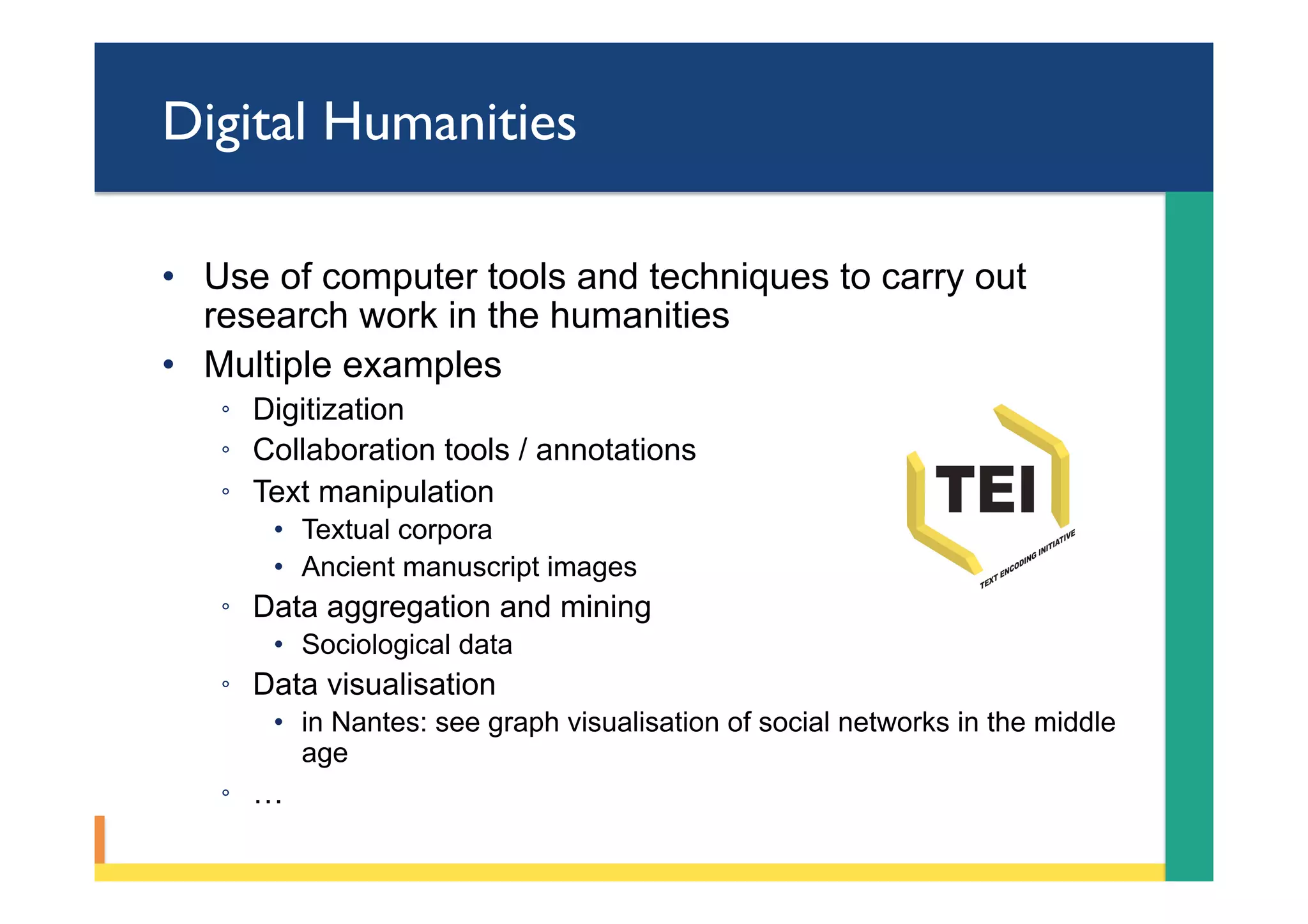 Digital Humanities
•  Use of computer tools and techniques to carry out
research work in the humanities
•  Multiple examples
◦  Digitization
◦  Collaboration tools / annotations
◦  Text manipulation
•  Textual corpora
•  Ancient manuscript images
◦  Data aggregation and mining
•  Sociological data
◦  Data visualisation
•  in Nantes: see graph visualisation of social networks in the middle
age
◦  …
 
