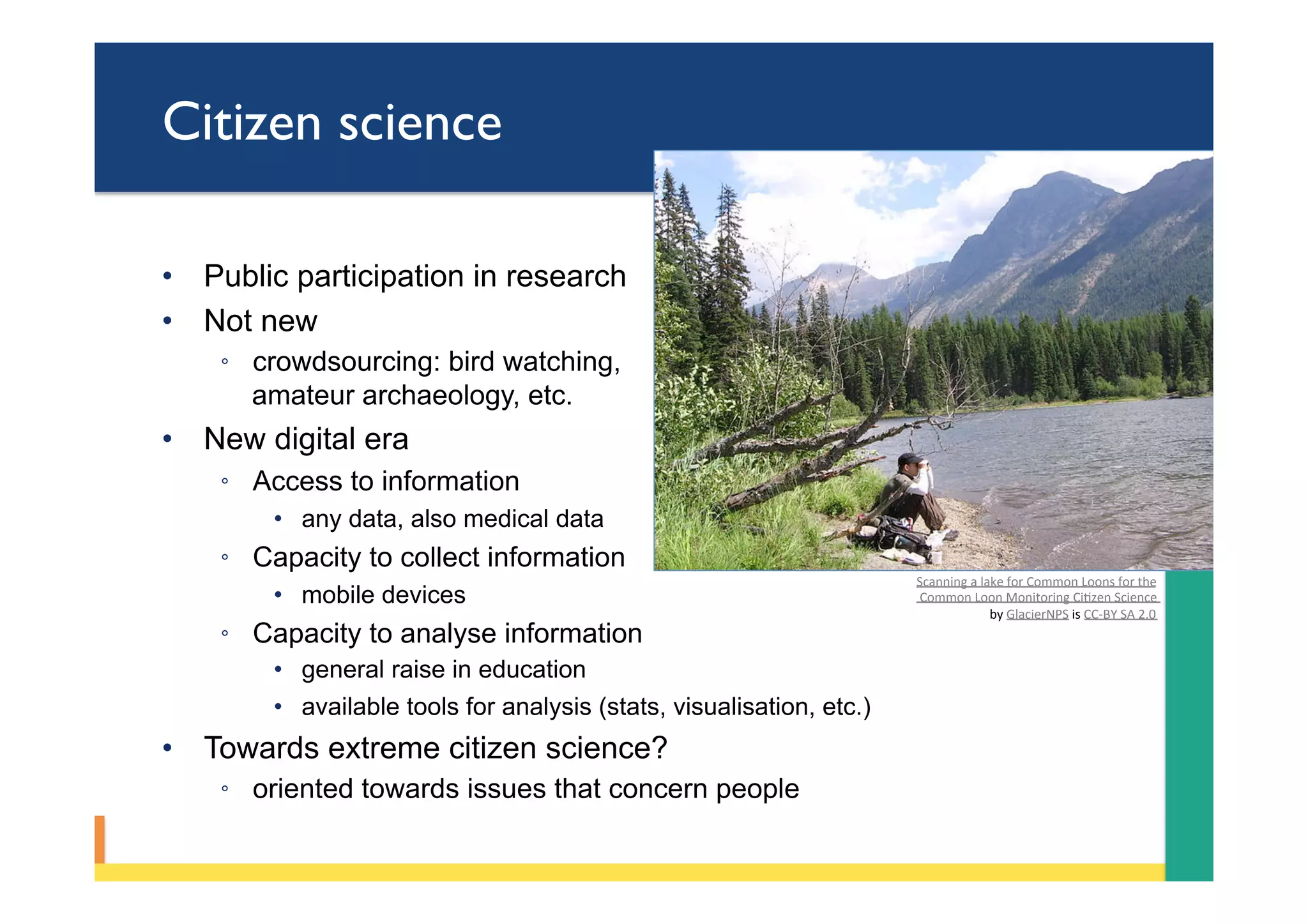 Citizen science
•  Public participation in research
•  Not new
◦  crowdsourcing: bird watching,
amateur archaeology, etc.
•  New digital era
◦  Access to information
•  any data, also medical data
◦  Capacity to collect information
•  mobile devices
◦  Capacity to analyse information
•  general raise in education
•  available tools for analysis (stats, visualisation, etc.)
•  Towards extreme citizen science?
◦  oriented towards issues that concern people
Scanning	a	lake	for	Common	Loons	for	the	
	Common	Loon	Monitoring	CiPzen	Science		
by	GlacierNPS	is	CC-BY	SA	2.0	
 