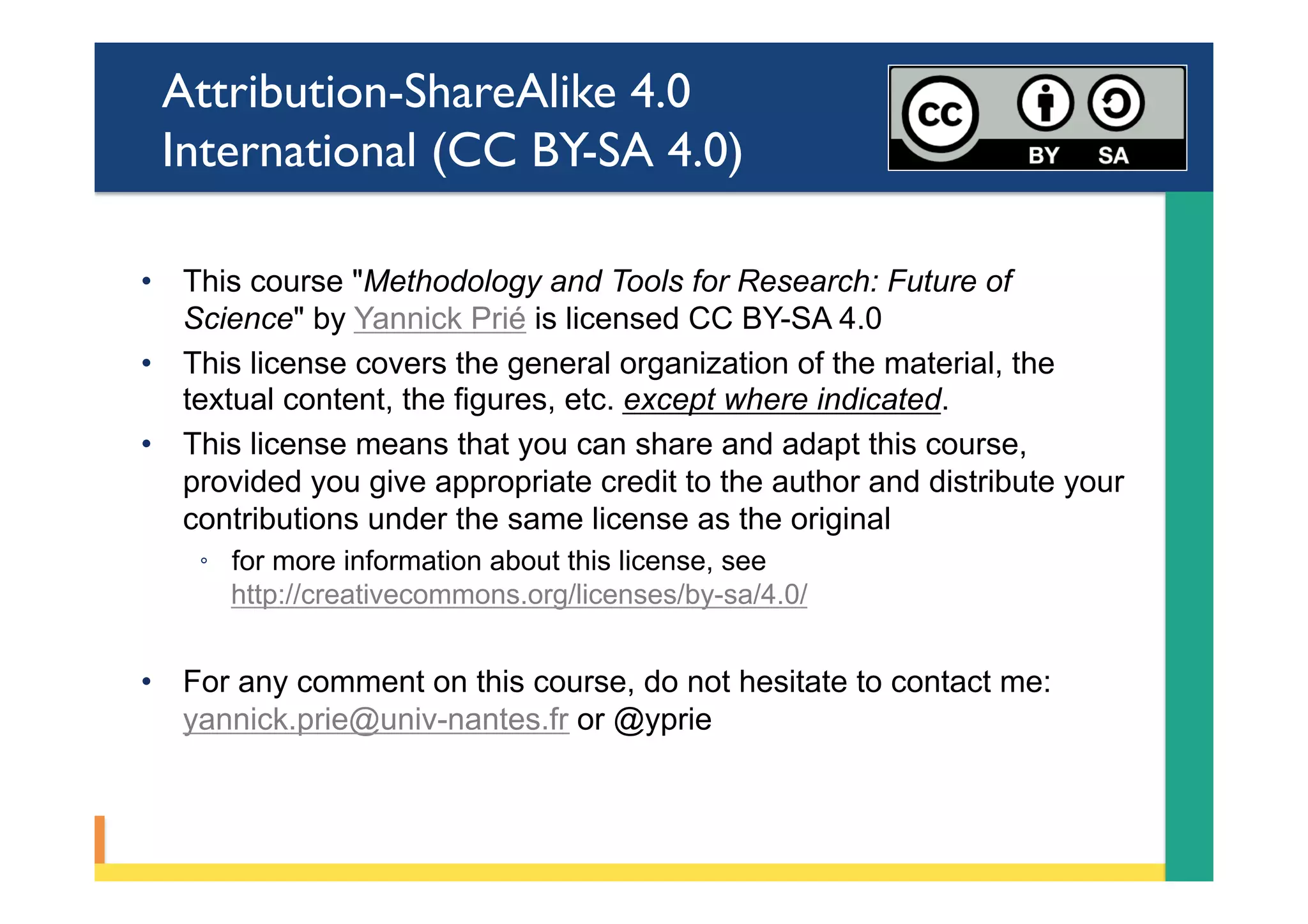 Attribution-ShareAlike 4.0
International (CC BY-SA 4.0)
•  This course "Methodology and Tools for Research: Future of
Science" by Yannick Prié is licensed CC BY-SA 4.0
•  This license covers the general organization of the material, the
textual content, the figures, etc. except where indicated.
•  This license means that you can share and adapt this course,
provided you give appropriate credit to the author and distribute your
contributions under the same license as the original
◦  for more information about this license, see
http://creativecommons.org/licenses/by-sa/4.0/
•  For any comment on this course, do not hesitate to contact me:
yannick.prie@univ-nantes.fr or @yprie
 