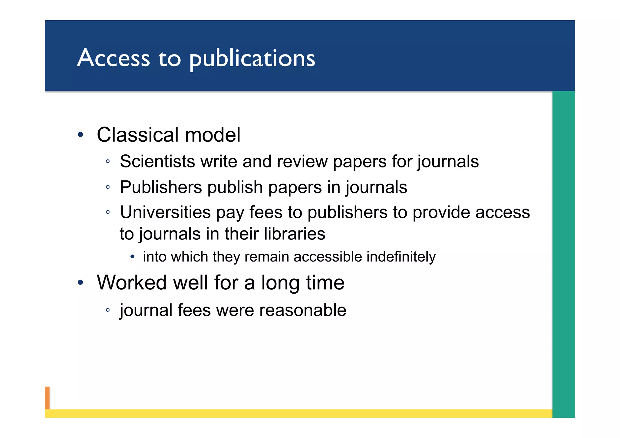 Access to publications
•  Classical model
◦  Scientists write and review papers for journals
◦  Publishers publish papers in journals
◦  Universities pay fees to publishers to provide access
to journals in their libraries
•  into which they remain accessible indefinitely
•  Worked well for a long time
◦  journal fees were reasonable
 