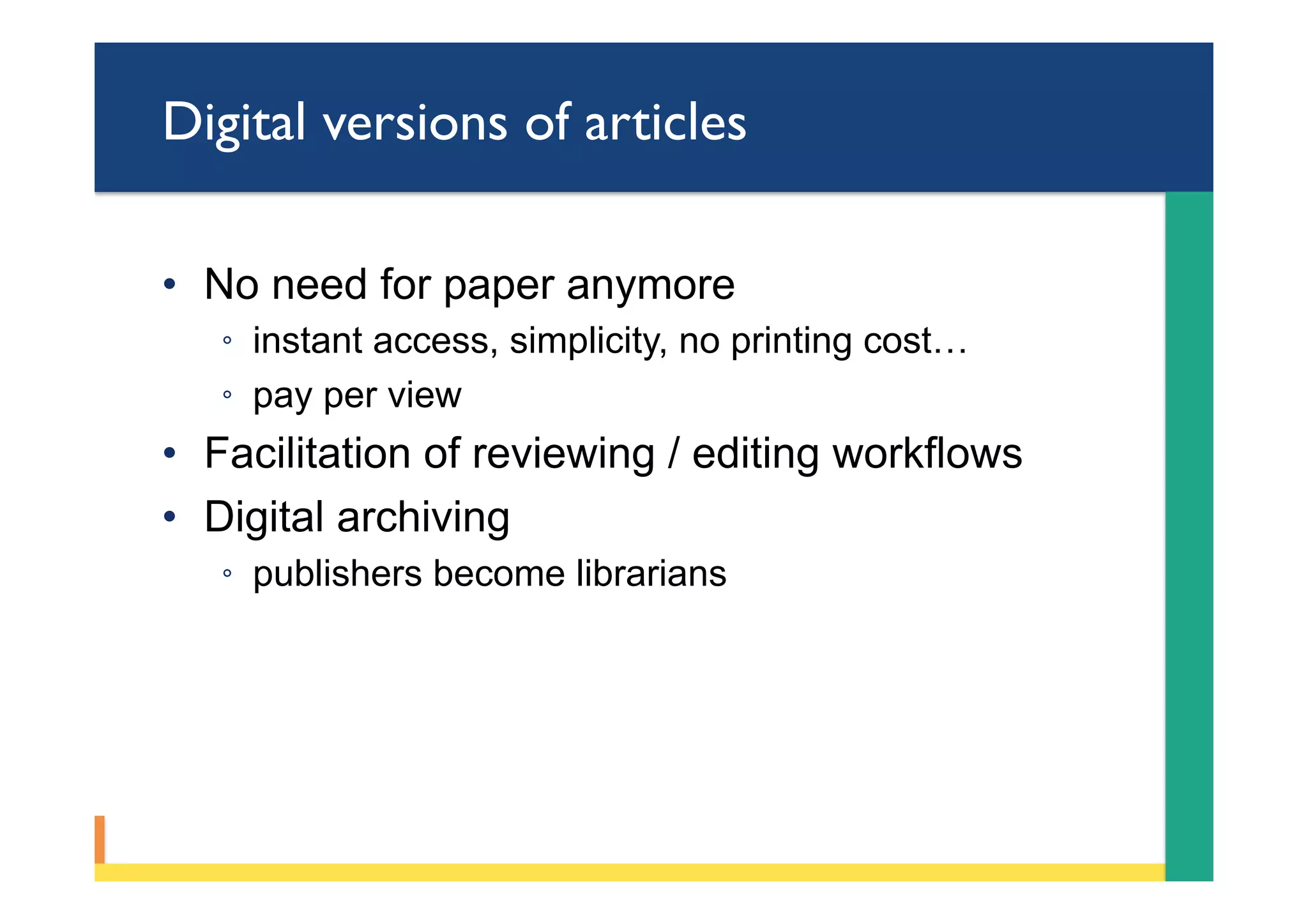 Digital versions of articles
•  No need for paper anymore
◦  instant access, simplicity, no printing cost…
◦  pay per view
•  Facilitation of reviewing / editing workflows
•  Digital archiving
◦  publishers become librarians
 