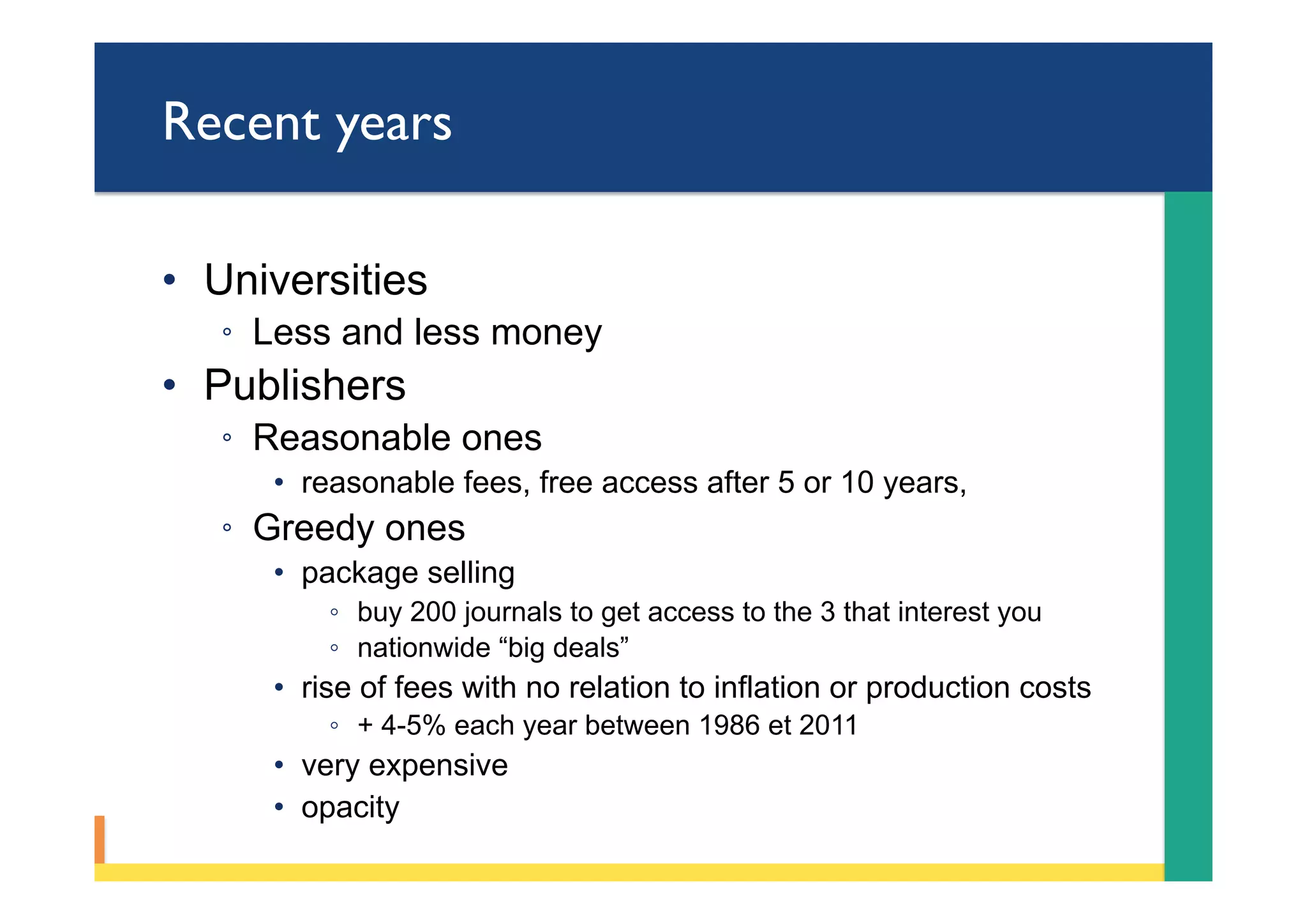 Recent years
•  Universities
◦  Less and less money
•  Publishers
◦  Reasonable ones
•  reasonable fees, free access after 5 or 10 years,
◦  Greedy ones
•  package selling
◦  buy 200 journals to get access to the 3 that interest you
◦  nationwide “big deals”
•  rise of fees with no relation to inflation or production costs
◦  + 4-5% each year between 1986 et 2011
•  very expensive
•  opacity
 