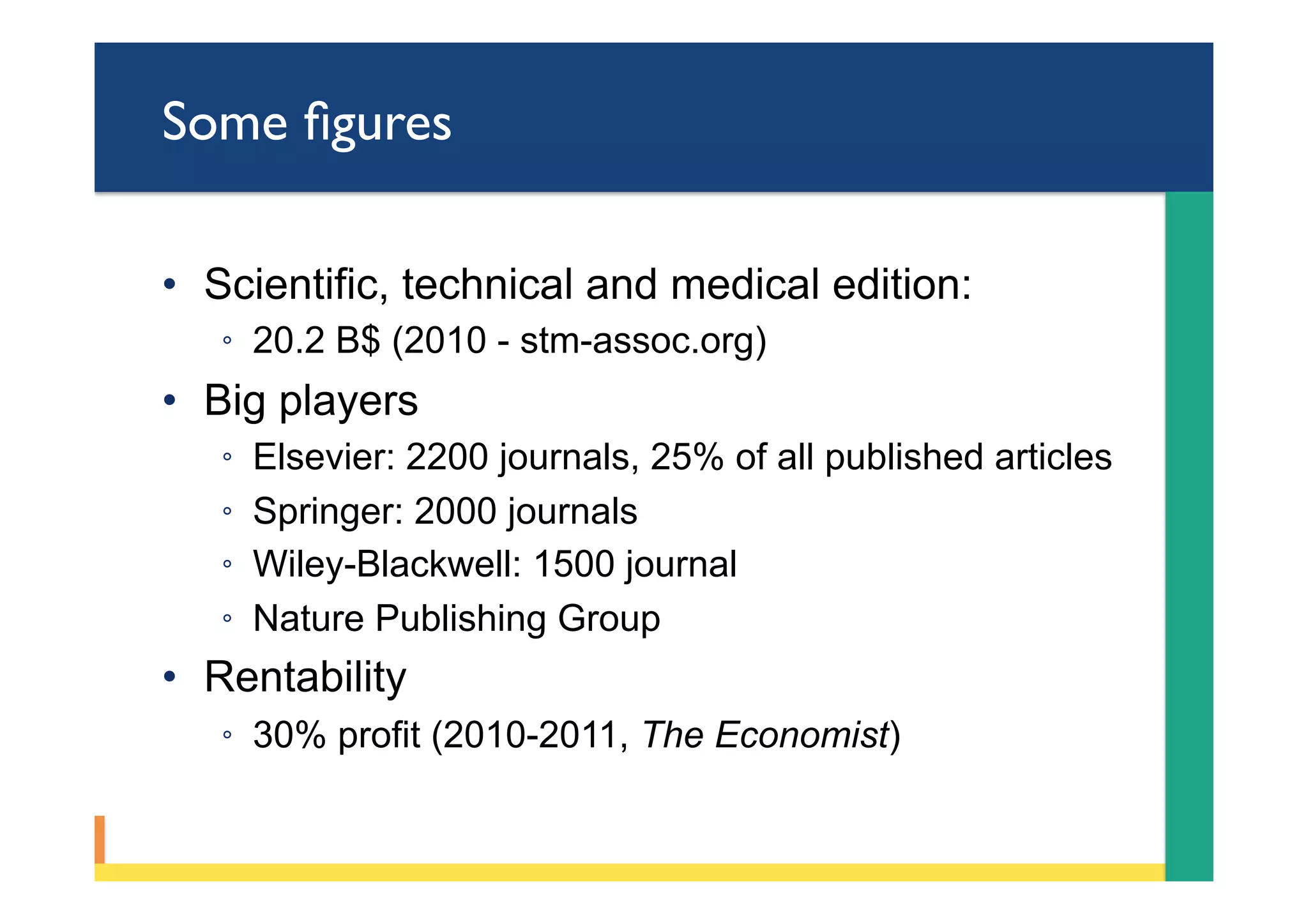 Some ﬁgures
•  Scientific, technical and medical edition:
◦  20.2 B$ (2010 - stm-assoc.org)
•  Big players
◦  Elsevier: 2200 journals, 25% of all published articles
◦  Springer: 2000 journals
◦  Wiley-Blackwell: 1500 journal
◦  Nature Publishing Group
•  Rentability
◦  30% profit (2010-2011, The Economist)
 