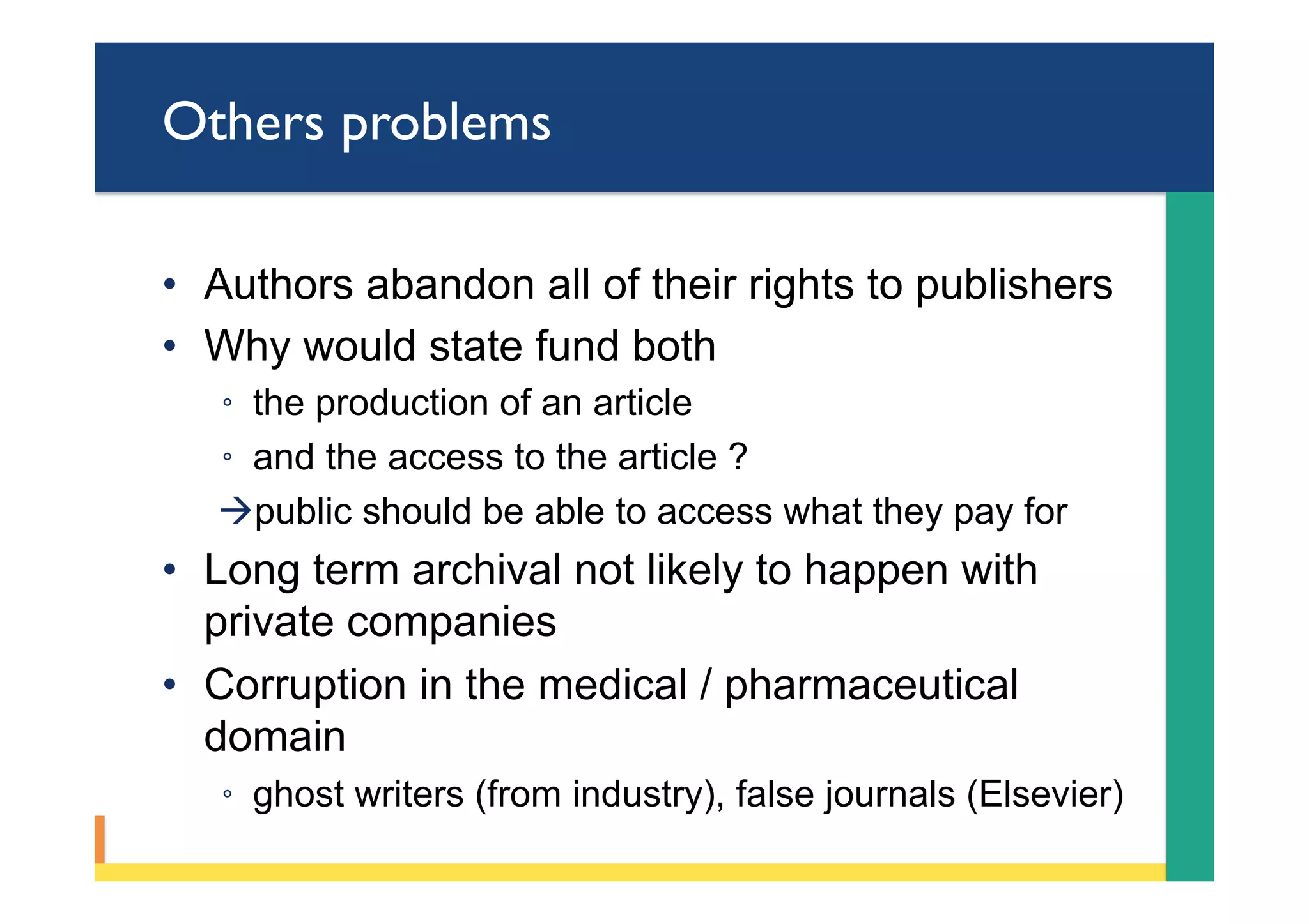 Others problems
•  Authors abandon all of their rights to publishers
•  Why would state fund both
◦  the production of an article
◦  and the access to the article ?
à public should be able to access what they pay for
•  Long term archival not likely to happen with
private companies
•  Corruption in the medical / pharmaceutical
domain
◦  ghost writers (from industry), false journals (Elsevier)
 