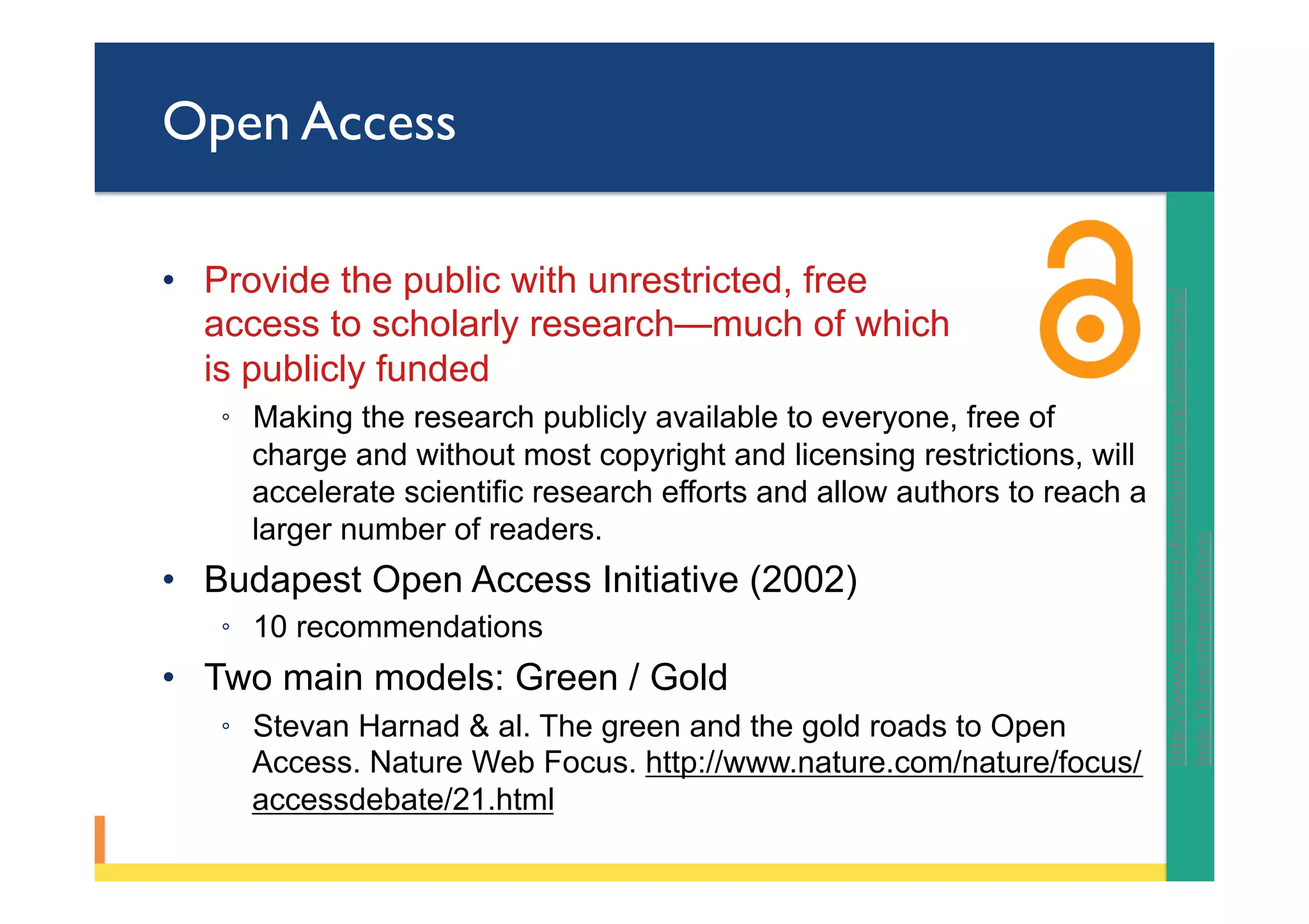 Open Access
•  Provide the public with unrestricted, free
access to scholarly research—much of which
is publicly funded
◦  Making the research publicly available to everyone, free of
charge and without most copyright and licensing restrictions, will
accelerate scientific research efforts and allow authors to reach a
larger number of readers.
•  Budapest Open Access Initiative (2002)
◦  10 recommendations
•  Two main models: Green / Gold
◦  Stevan Harnad & al. The green and the gold roads to Open
Access. Nature Web Focus. http://www.nature.com/nature/focus/
accessdebate/21.html
hYp://www.opensocietyfoundaPons.org/openaccess/
boai-10-recommendaPons		
 