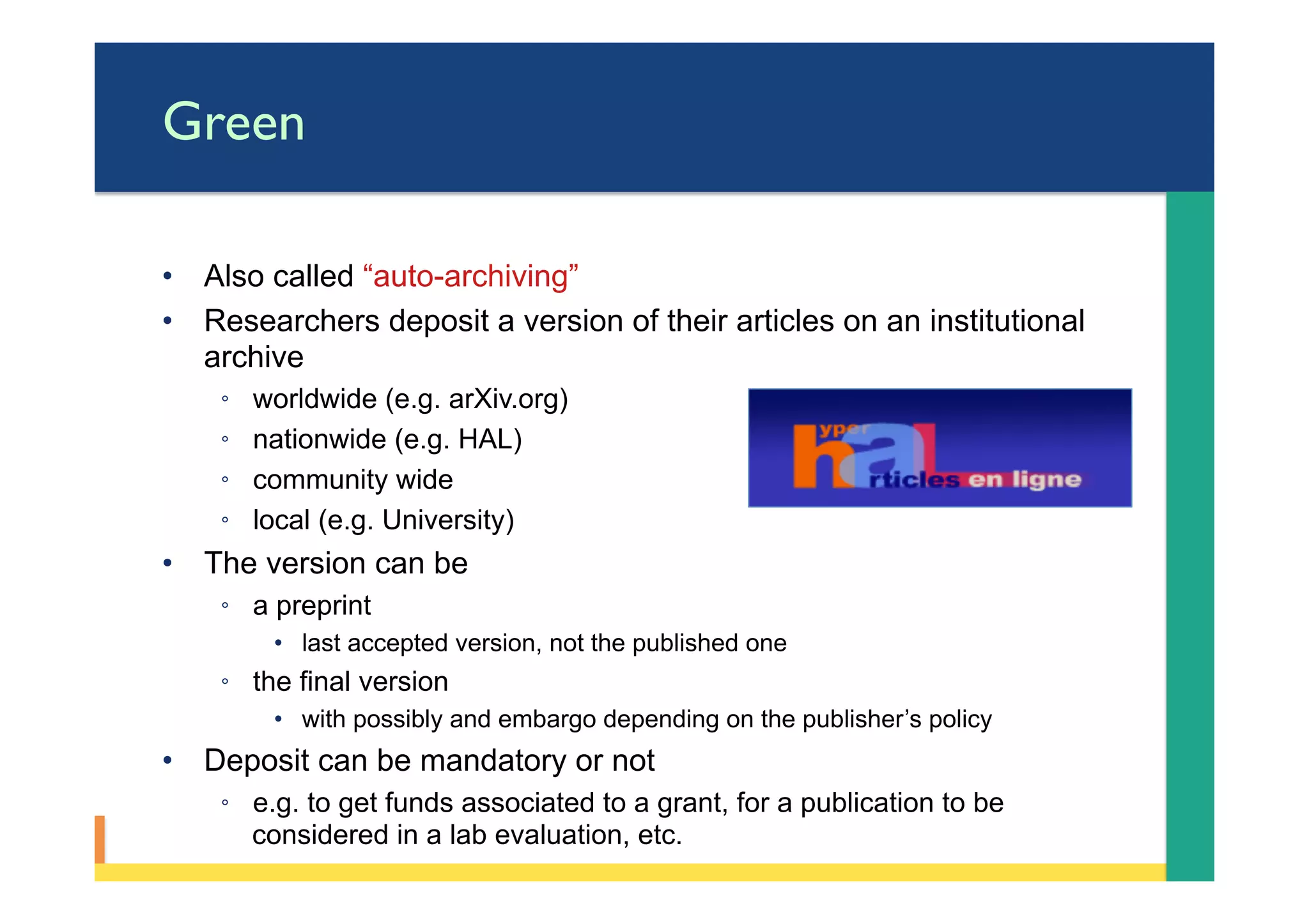 Green
•  Also called “auto-archiving”
•  Researchers deposit a version of their articles on an institutional
archive
◦  worldwide (e.g. arXiv.org)
◦  nationwide (e.g. HAL)
◦  community wide
◦  local (e.g. University)
•  The version can be
◦  a preprint
•  last accepted version, not the published one
◦  the final version
•  with possibly and embargo depending on the publisher’s policy
•  Deposit can be mandatory or not
◦  e.g. to get funds associated to a grant, for a publication to be
considered in a lab evaluation, etc.
 