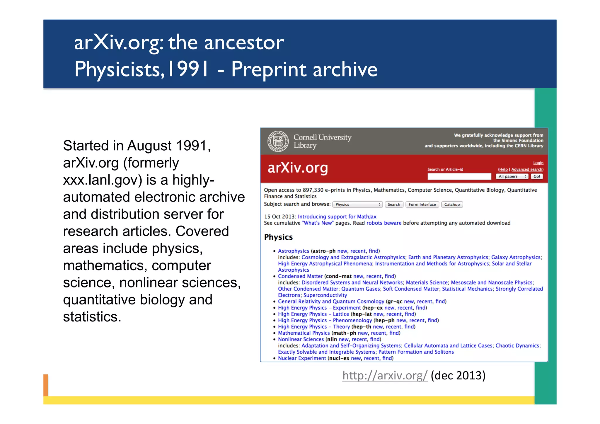 arXiv.org: the ancestor
Physicists,1991 - Preprint archive
Started in August 1991,
arXiv.org (formerly
xxx.lanl.gov) is a highly-
automated electronic archive
and distribution server for
research articles. Covered
areas include physics,
mathematics, computer
science, nonlinear sciences,
quantitative biology and
statistics.
hYp://arxiv.org/	(dec	2013)	
 
