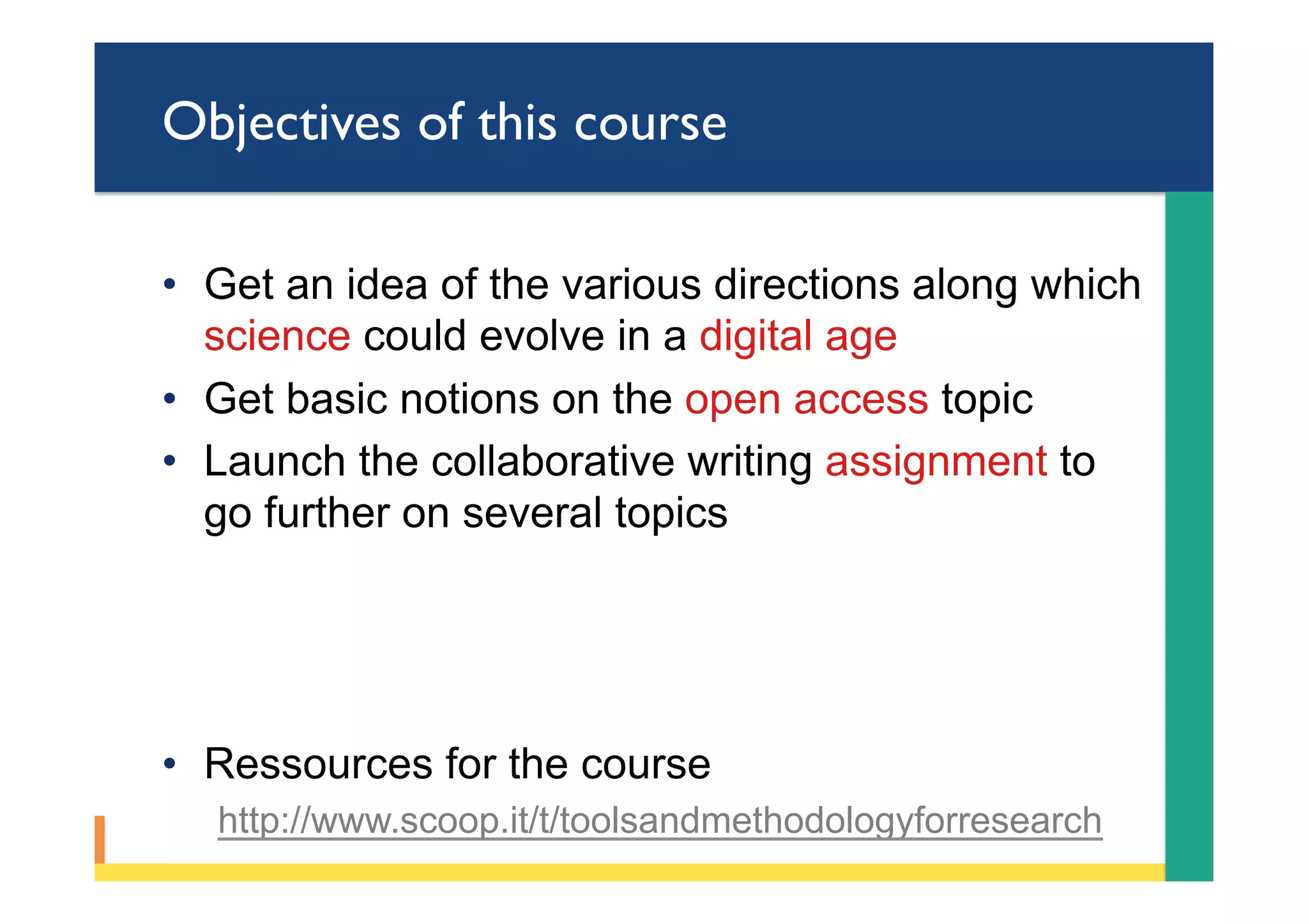 Objectives of this course
•  Get an idea of the various directions along which
science could evolve in a digital age
•  Get basic notions on the open access topic
•  Launch the collaborative writing assignment to
go further on several topics
•  Ressources for the course
http://www.scoop.it/t/toolsandmethodologyforresearch
 