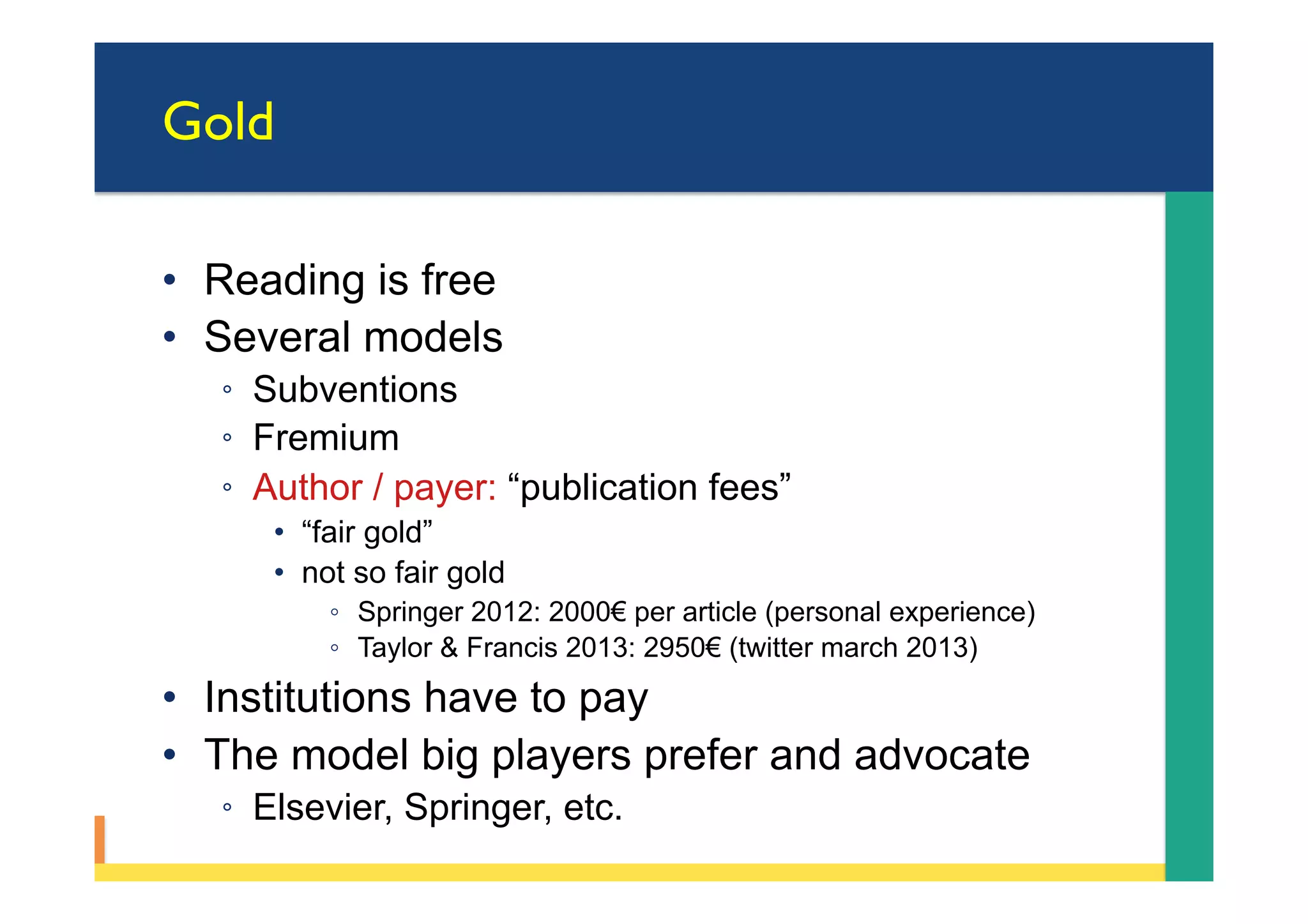 Gold
•  Reading is free
•  Several models
◦  Subventions
◦  Fremium
◦  Author / payer: “publication fees”
•  “fair gold”
•  not so fair gold
◦  Springer 2012: 2000€ per article (personal experience)
◦  Taylor & Francis 2013: 2950€ (twitter march 2013)
•  Institutions have to pay
•  The model big players prefer and advocate
◦  Elsevier, Springer, etc.
 