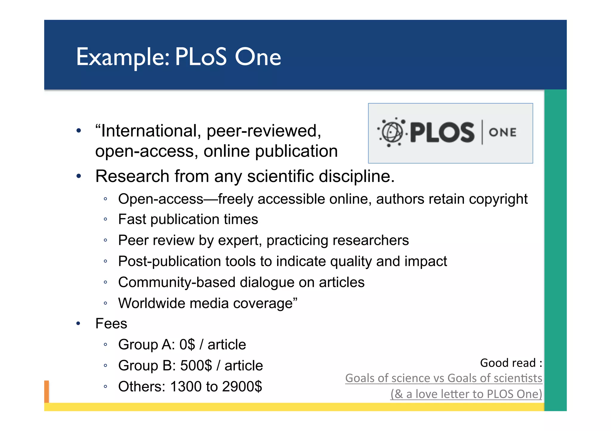 Example: PLoS One
•  “International, peer-reviewed,
open-access, online publication
•  Research from any scientific discipline.
◦  Open-access—freely accessible online, authors retain copyright
◦  Fast publication times
◦  Peer review by expert, practicing researchers
◦  Post-publication tools to indicate quality and impact
◦  Community-based dialogue on articles
◦  Worldwide media coverage”
•  Fees
◦  Group A: 0$ / article
◦  Group B: 500$ / article
◦  Others: 1300 to 2900$
Good	read	:	
Goals	of	science	vs	Goals	of	scienPsts	
(&	a	love	leYer	to	PLOS	One)	
 
