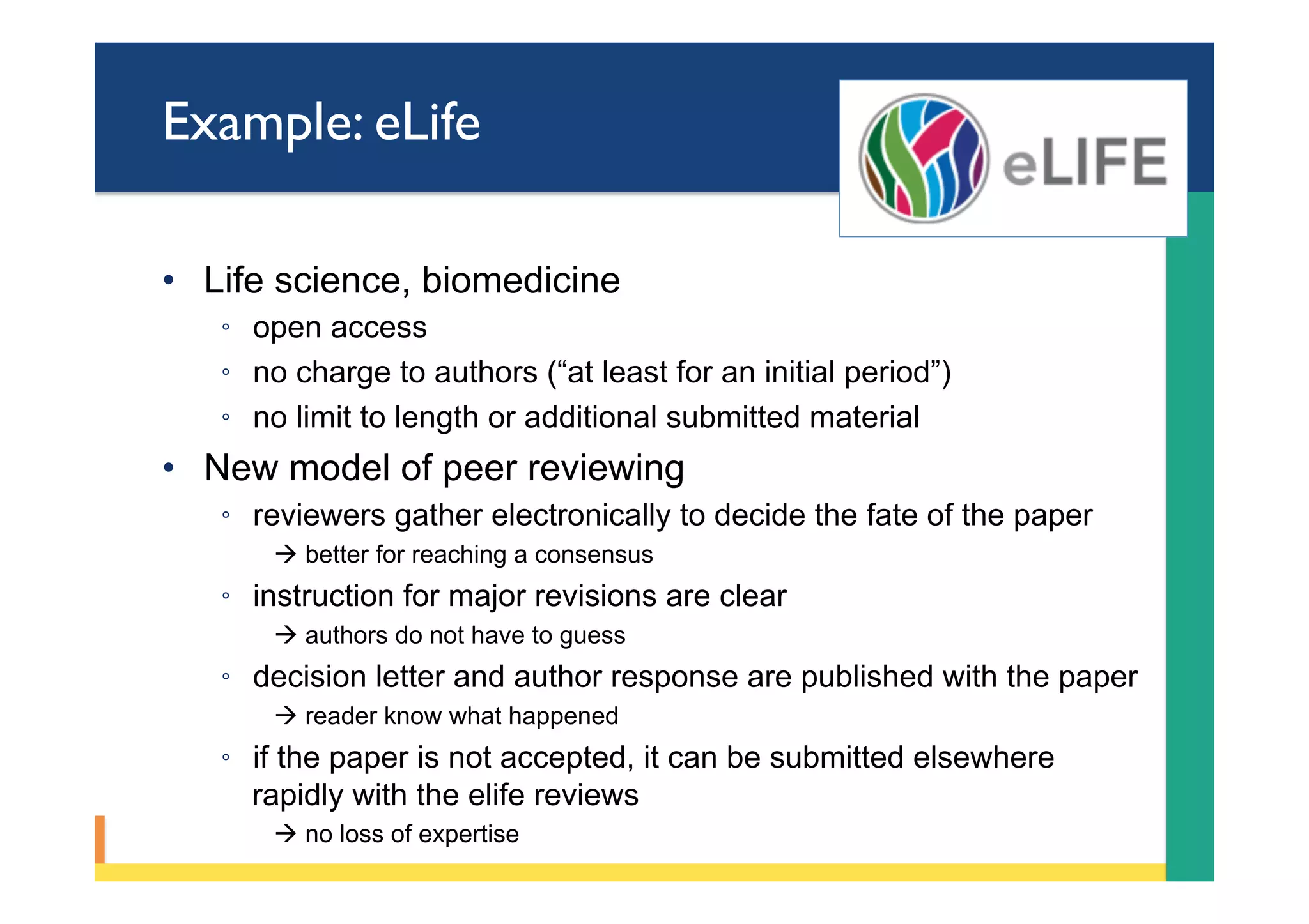 Example: eLife
•  Life science, biomedicine
◦  open access
◦  no charge to authors (“at least for an initial period”)
◦  no limit to length or additional submitted material
•  New model of peer reviewing
◦  reviewers gather electronically to decide the fate of the paper
à better for reaching a consensus
◦  instruction for major revisions are clear
à authors do not have to guess
◦  decision letter and author response are published with the paper
à reader know what happened
◦  if the paper is not accepted, it can be submitted elsewhere
rapidly with the elife reviews
à no loss of expertise
 