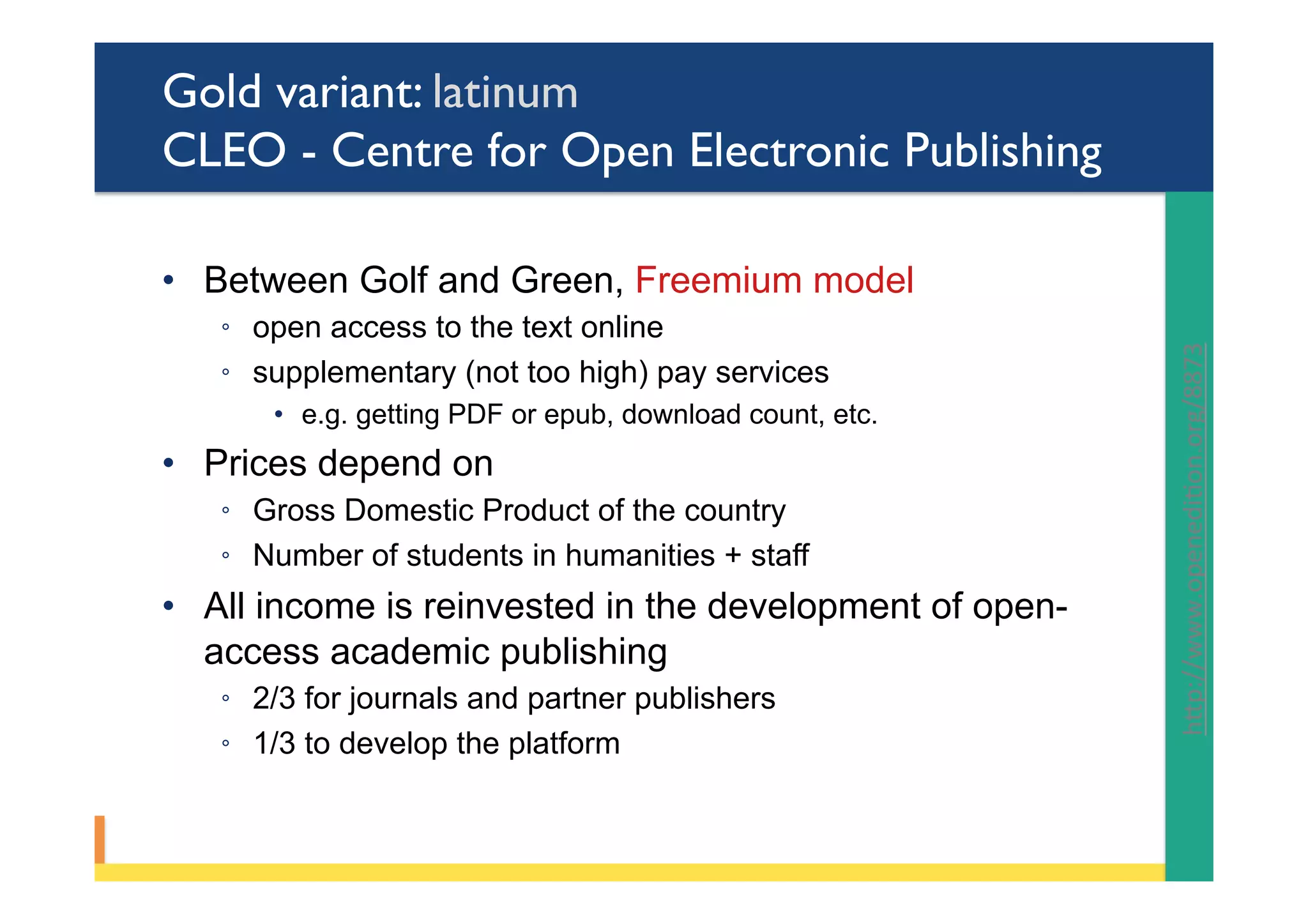 Gold variant: latinum
CLEO - Centre for Open Electronic Publishing
•  Between Golf and Green, Freemium model
◦  open access to the text online
◦  supplementary (not too high) pay services
•  e.g. getting PDF or epub, download count, etc.
•  Prices depend on
◦  Gross Domestic Product of the country
◦  Number of students in humanities + staff
•  All income is reinvested in the development of open-
access academic publishing
◦  2/3 for journals and partner publishers
◦  1/3 to develop the platform
hYp://www.openediPon.org/8873		
 
