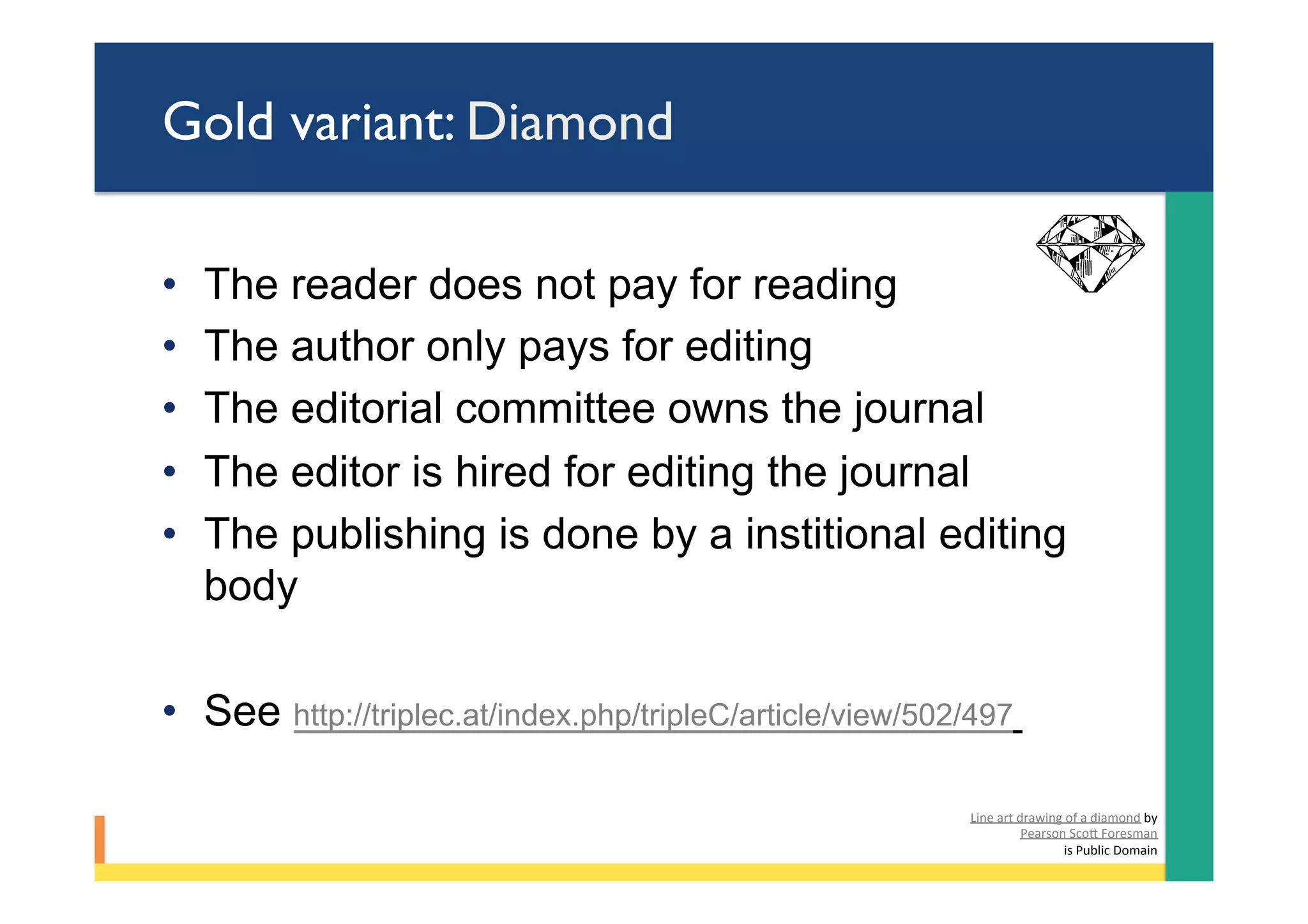 Gold variant: Diamond
•  The reader does not pay for reading
•  The author only pays for editing
•  The editorial committee owns the journal
•  The editor is hired for editing the journal
•  The publishing is done by a institional editing
body
•  See http://triplec.at/index.php/tripleC/article/view/502/497
Line	art	drawing	of	a	diamond	by	
Pearson	ScoY	Foresman	
	is	Public	Domain	
 