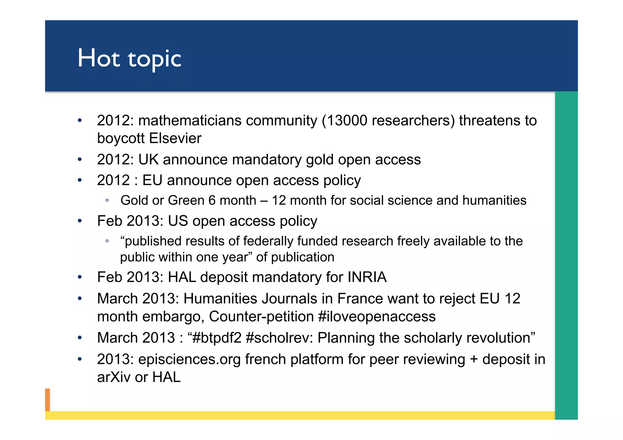 Hot topic
•  2012: mathematicians community (13000 researchers) threatens to
boycott Elsevier
•  2012: UK announce mandatory gold open access
•  2012 : EU announce open access policy
◦  Gold or Green 6 month – 12 month for social science and humanities
•  Feb 2013: US open access policy
◦  “published results of federally funded research freely available to the
public within one year” of publication
•  Feb 2013: HAL deposit mandatory for INRIA
•  March 2013: Humanities Journals in France want to reject EU 12
month embargo, Counter-petition #iloveopenaccess
•  March 2013 : “#btpdf2 #scholrev: Planning the scholarly revolution”
•  2013: episciences.org french platform for peer reviewing + deposit in
arXiv or HAL
 