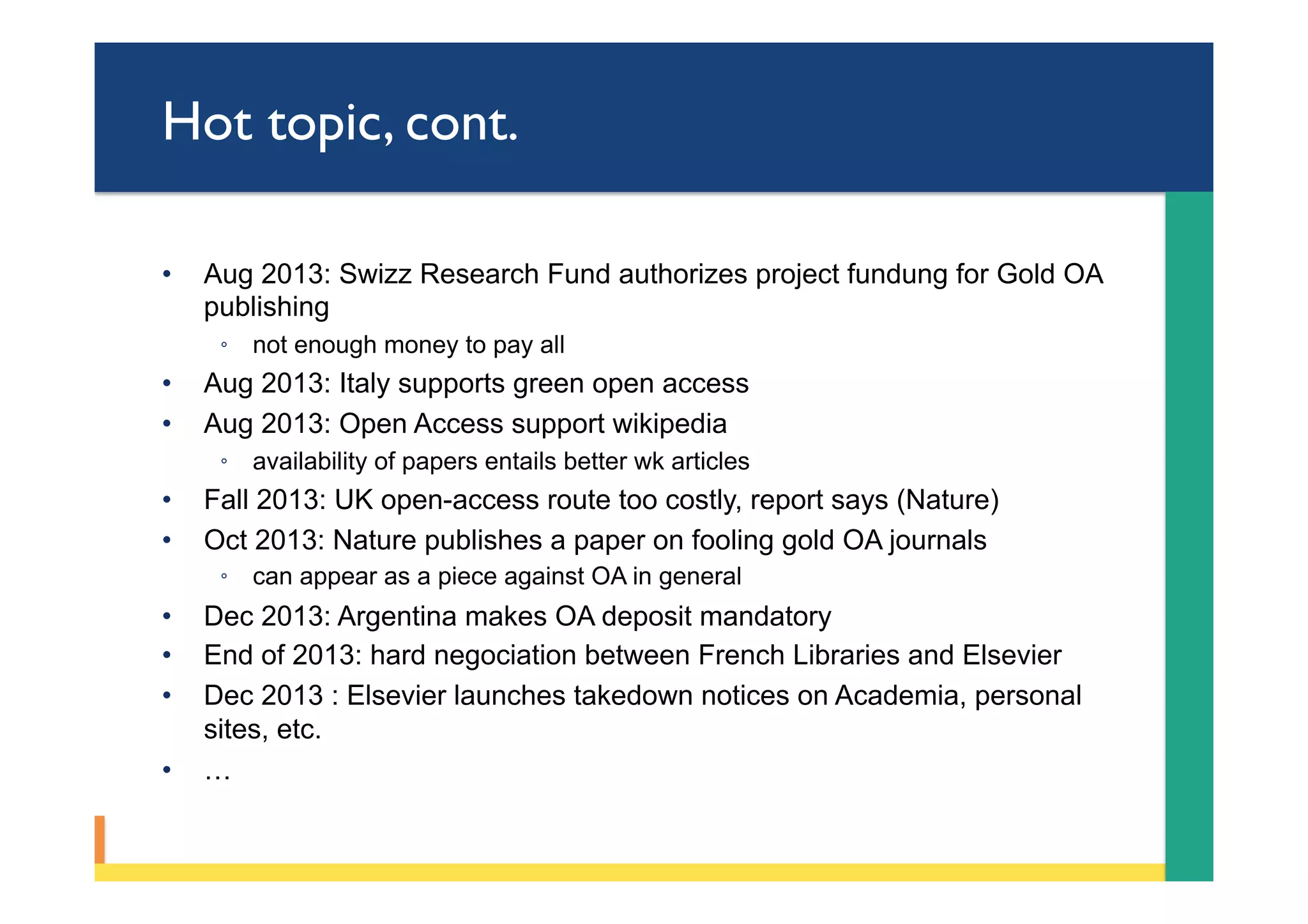 Hot topic, cont.
•  Aug 2013: Swizz Research Fund authorizes project fundung for Gold OA
publishing
◦  not enough money to pay all
•  Aug 2013: Italy supports green open access
•  Aug 2013: Open Access support wikipedia
◦  availability of papers entails better wk articles
•  Fall 2013: UK open-access route too costly, report says (Nature)
•  Oct 2013: Nature publishes a paper on fooling gold OA journals
◦  can appear as a piece against OA in general
•  Dec 2013: Argentina makes OA deposit mandatory
•  End of 2013: hard negociation between French Libraries and Elsevier
•  Dec 2013 : Elsevier launches takedown notices on Academia, personal
sites, etc.
•  …
 