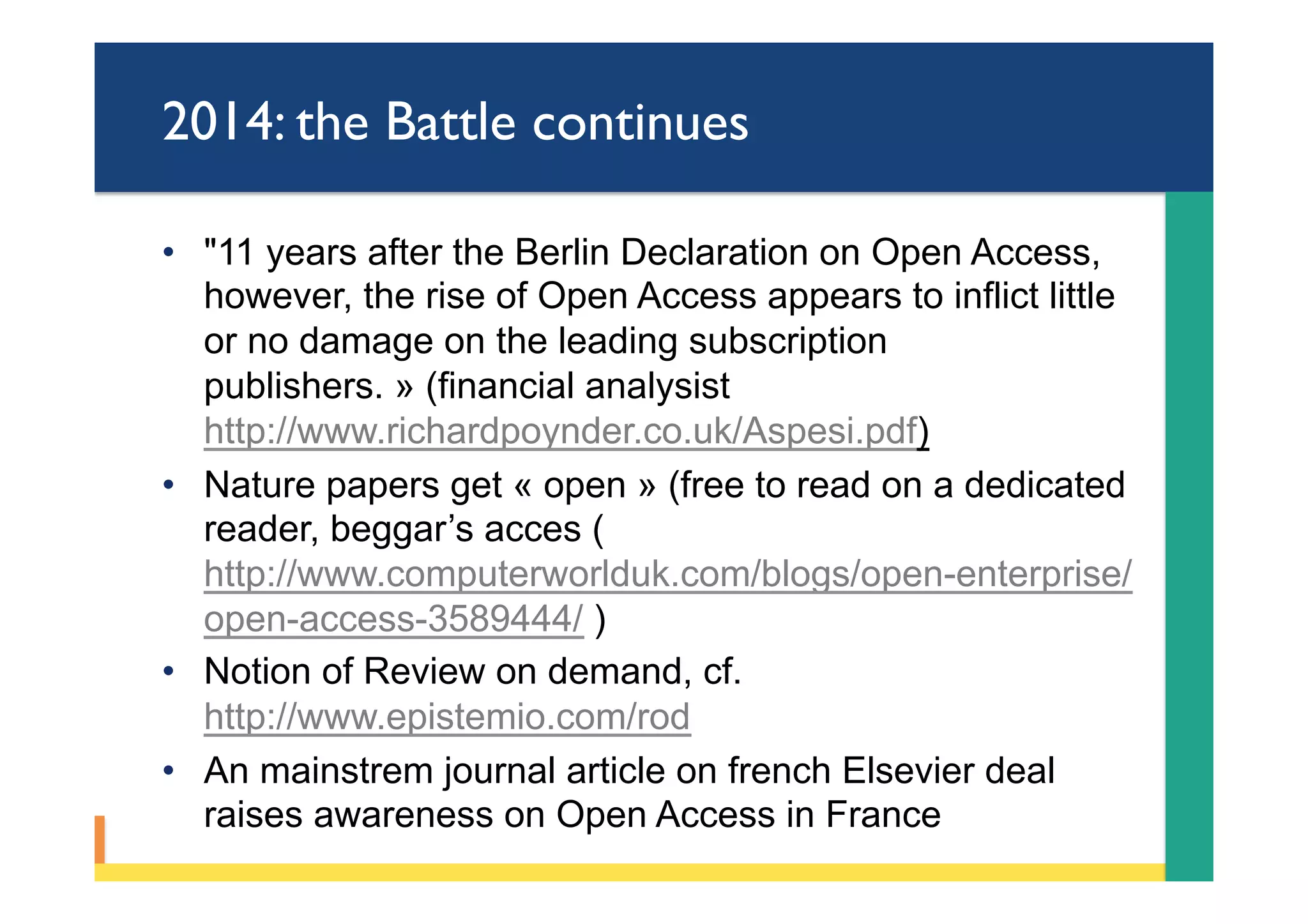 2014: the Battle continues
•  "11 years after the Berlin Declaration on Open Access,
however, the rise of Open Access appears to inflict little
or no damage on the leading subscription
publishers. » (financial analysist
http://www.richardpoynder.co.uk/Aspesi.pdf)
•  Nature papers get « open » (free to read on a dedicated
reader, beggar’s acces (
http://www.computerworlduk.com/blogs/open-enterprise/
open-access-3589444/ )
•  Notion of Review on demand, cf.
http://www.epistemio.com/rod
•  An mainstrem journal article on french Elsevier deal
raises awareness on Open Access in France
 