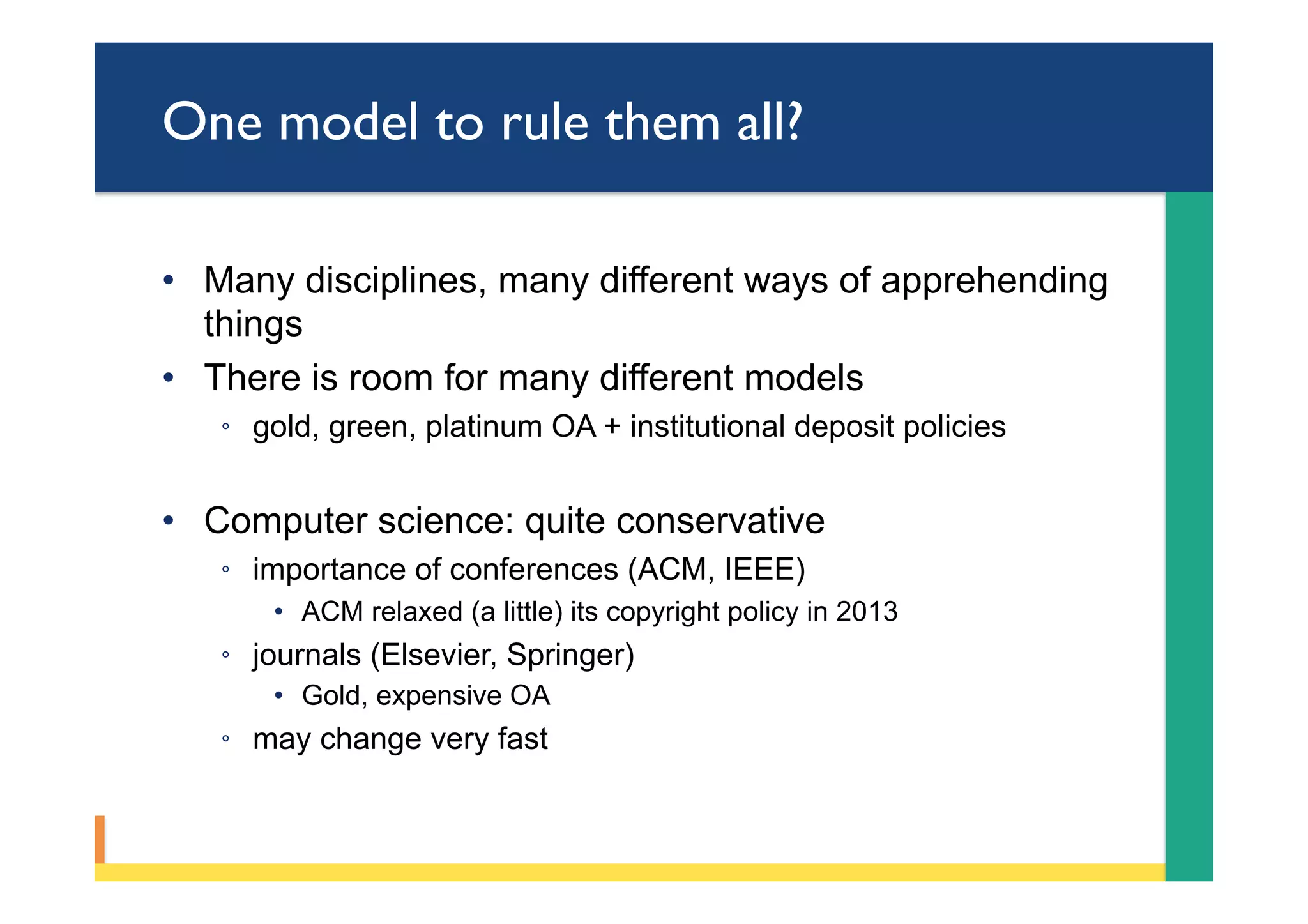 One model to rule them all?
•  Many disciplines, many different ways of apprehending
things
•  There is room for many different models
◦  gold, green, platinum OA + institutional deposit policies
•  Computer science: quite conservative
◦  importance of conferences (ACM, IEEE)
•  ACM relaxed (a little) its copyright policy in 2013
◦  journals (Elsevier, Springer)
•  Gold, expensive OA
◦  may change very fast
 