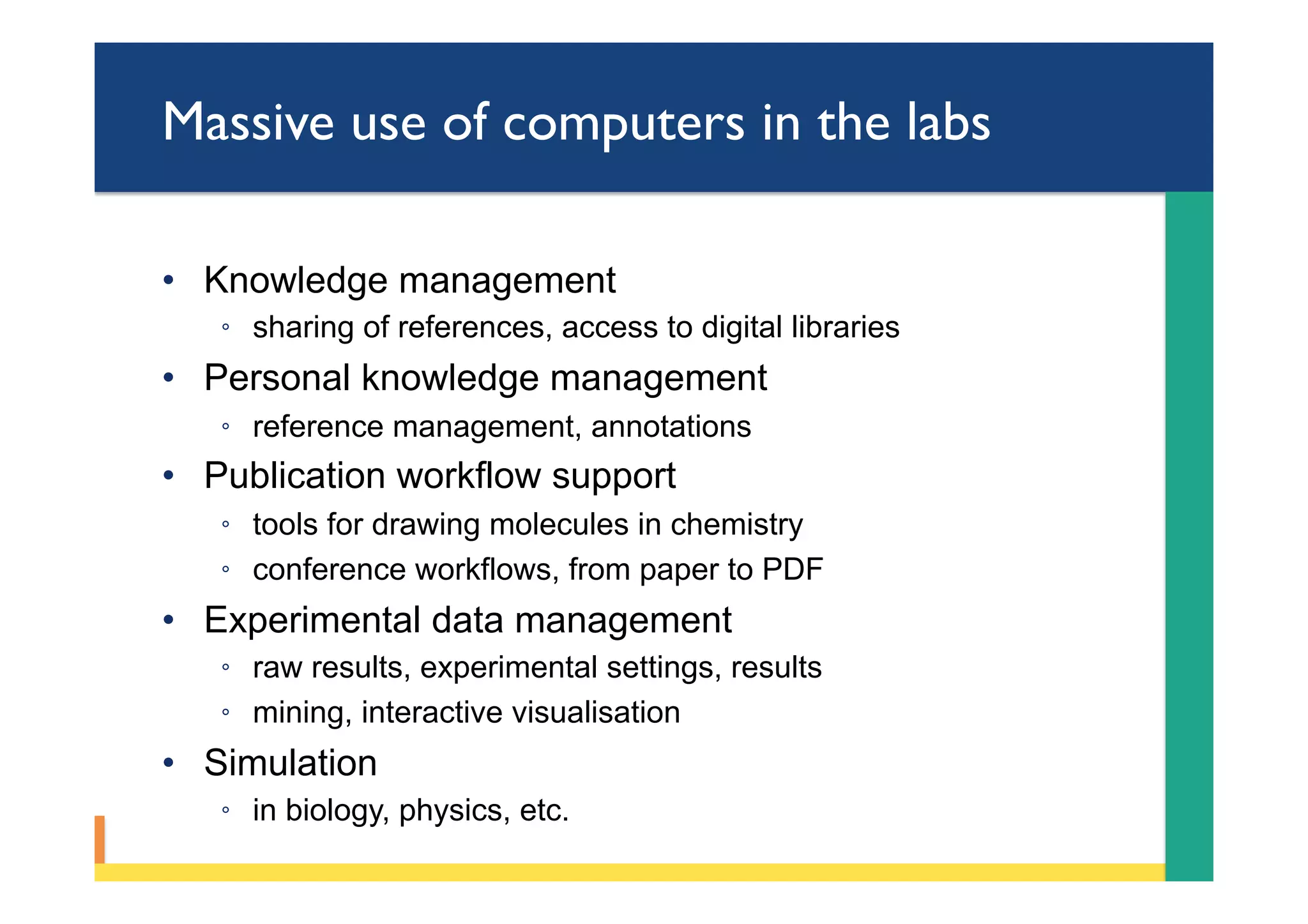 Massive use of computers in the labs
•  Knowledge management
◦  sharing of references, access to digital libraries
•  Personal knowledge management
◦  reference management, annotations
•  Publication workflow support
◦  tools for drawing molecules in chemistry
◦  conference workflows, from paper to PDF
•  Experimental data management
◦  raw results, experimental settings, results
◦  mining, interactive visualisation
•  Simulation
◦  in biology, physics, etc.
 