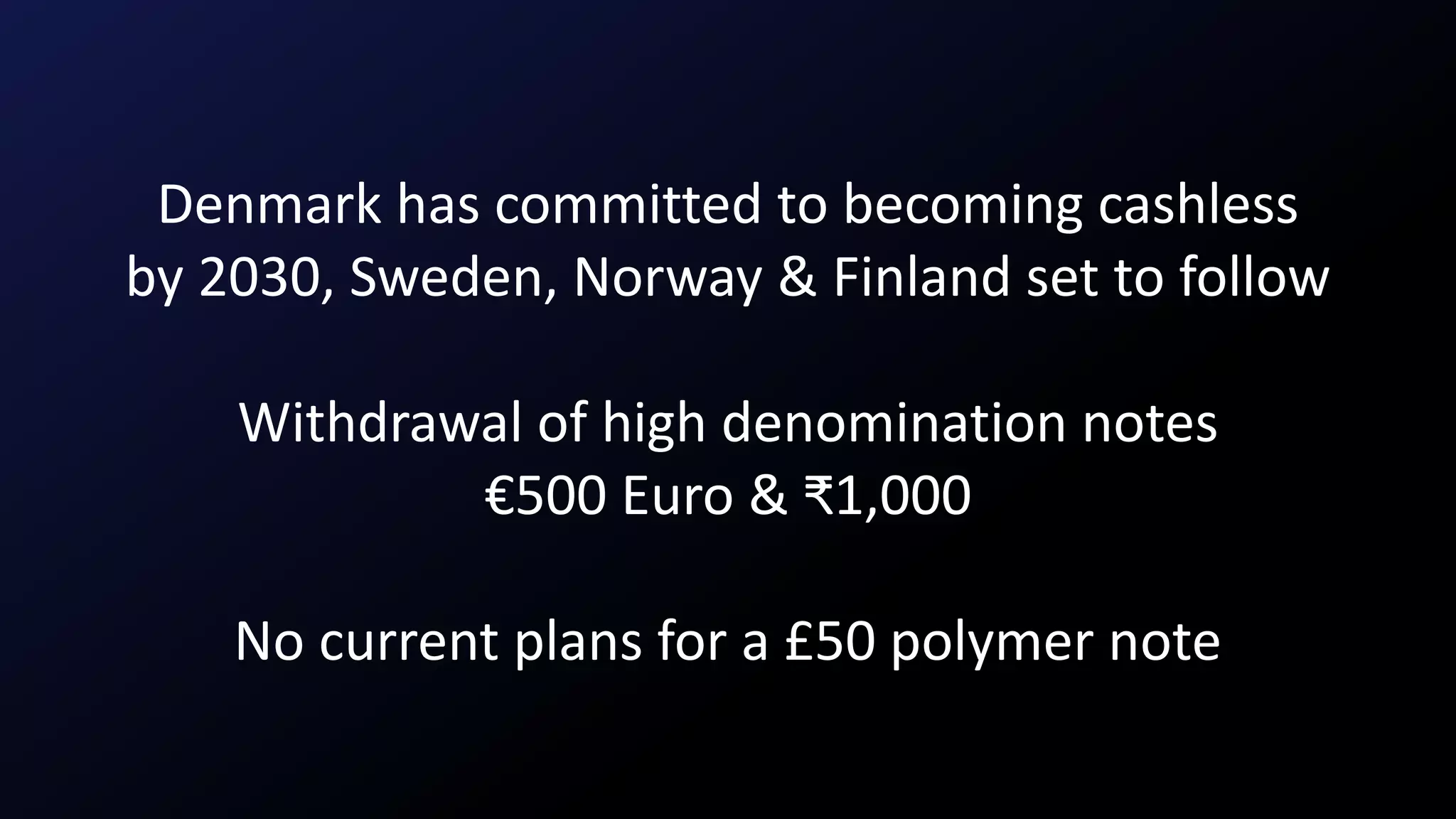 Denmark has committed to becoming cashless
by 2030, Sweden, Norway & Finland set to follow
Withdrawal of high denomination notes
€500 Euro & ₹1,000
No current plans for a £50 polymer note
 