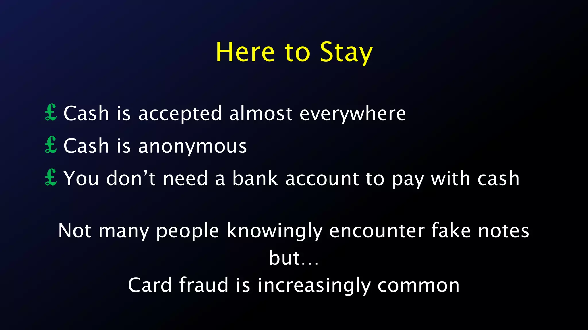 Here to Stay
£ Cash is accepted almost everywhere
£ Cash is anonymous
£ You don’t need a bank account to pay with cash
Not many people knowingly encounter fake notes
but…
Card fraud is increasingly common
 