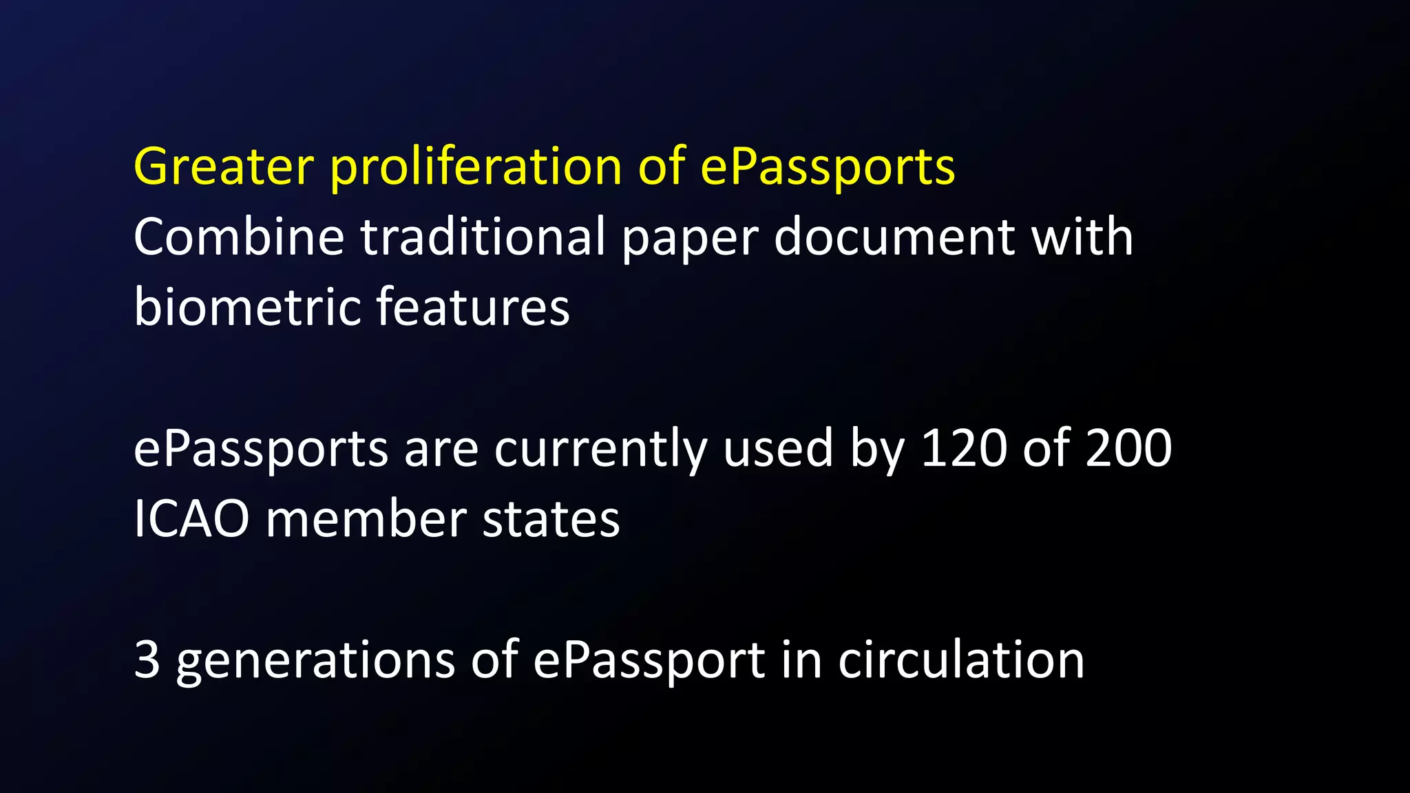 Greater proliferation of ePassports
Combine traditional paper document with
biometric features
ePassports are currently used by 120 of 200
ICAO member states
3 generations of ePassport in circulation
 