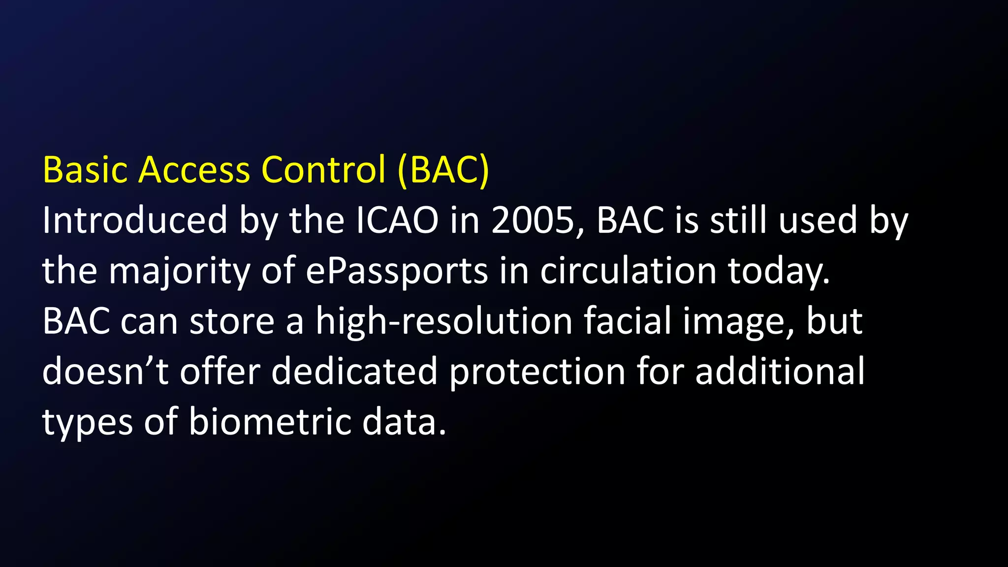 Basic Access Control (BAC)
Introduced by the ICAO in 2005, BAC is still used by
the majority of ePassports in circulation today.
BAC can store a high-resolution facial image, but
doesn’t offer dedicated protection for additional
types of biometric data.
 
