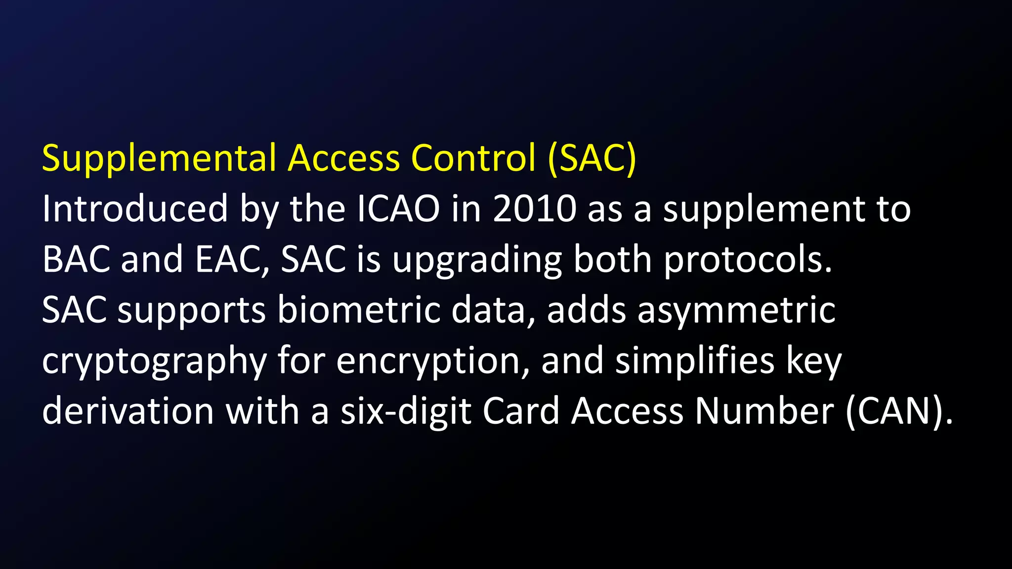 Supplemental Access Control (SAC)
Introduced by the ICAO in 2010 as a supplement to
BAC and EAC, SAC is upgrading both protocols.
SAC supports biometric data, adds asymmetric
cryptography for encryption, and simplifies key
derivation with a six-digit Card Access Number (CAN).
 