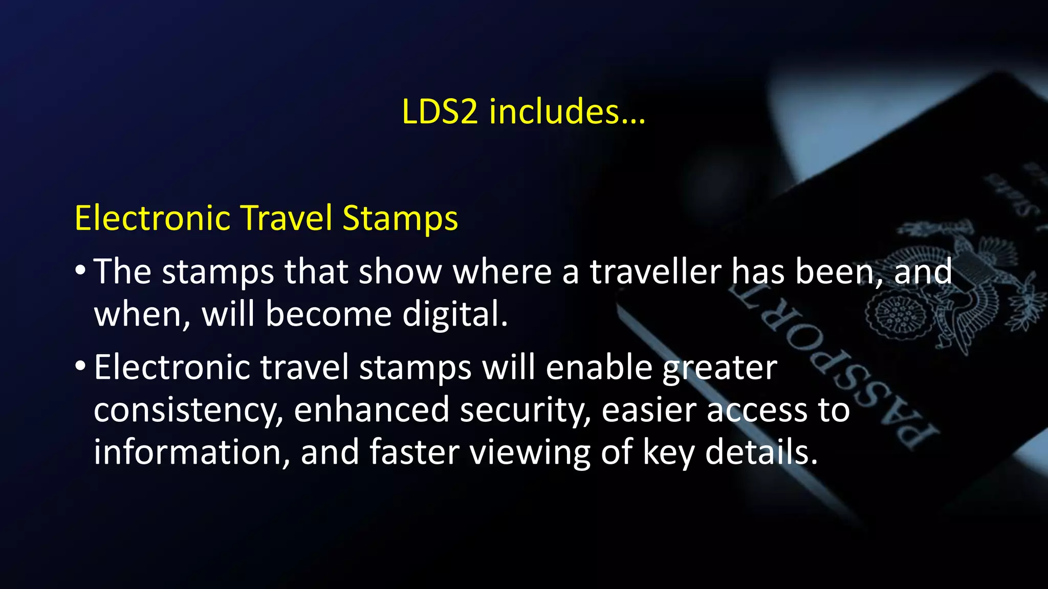 LDS2 includes…
Electronic Travel Stamps
•The stamps that show where a traveller has been, and
when, will become digital.
•Electronic travel stamps will enable greater
consistency, enhanced security, easier access to
information, and faster viewing of key details.
 