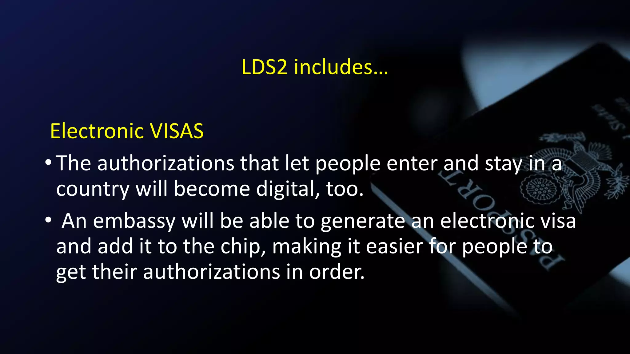 LDS2 includes…
Electronic VISAS
•The authorizations that let people enter and stay in a
country will become digital, too.
• An embassy will be able to generate an electronic visa
and add it to the chip, making it easier for people to
get their authorizations in order.
 