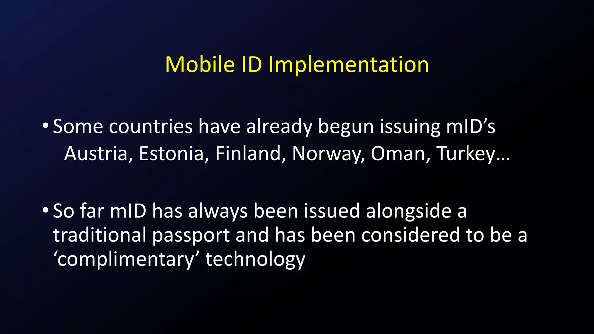 Mobile ID Implementation
•Some countries have already begun issuing mID’s
Austria, Estonia, Finland, Norway, Oman, Turkey…
•So far mID has always been issued alongside a
traditional passport and has been considered to be a
‘complimentary’ technology
 