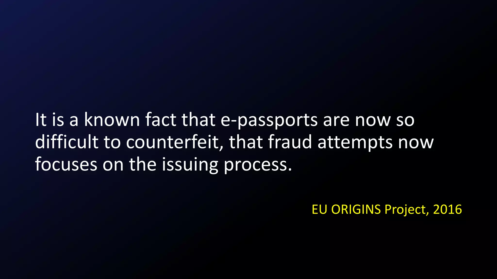 It is a known fact that e-passports are now so
difficult to counterfeit, that fraud attempts now
focuses on the issuing process.
EU ORIGINS Project, 2016
 