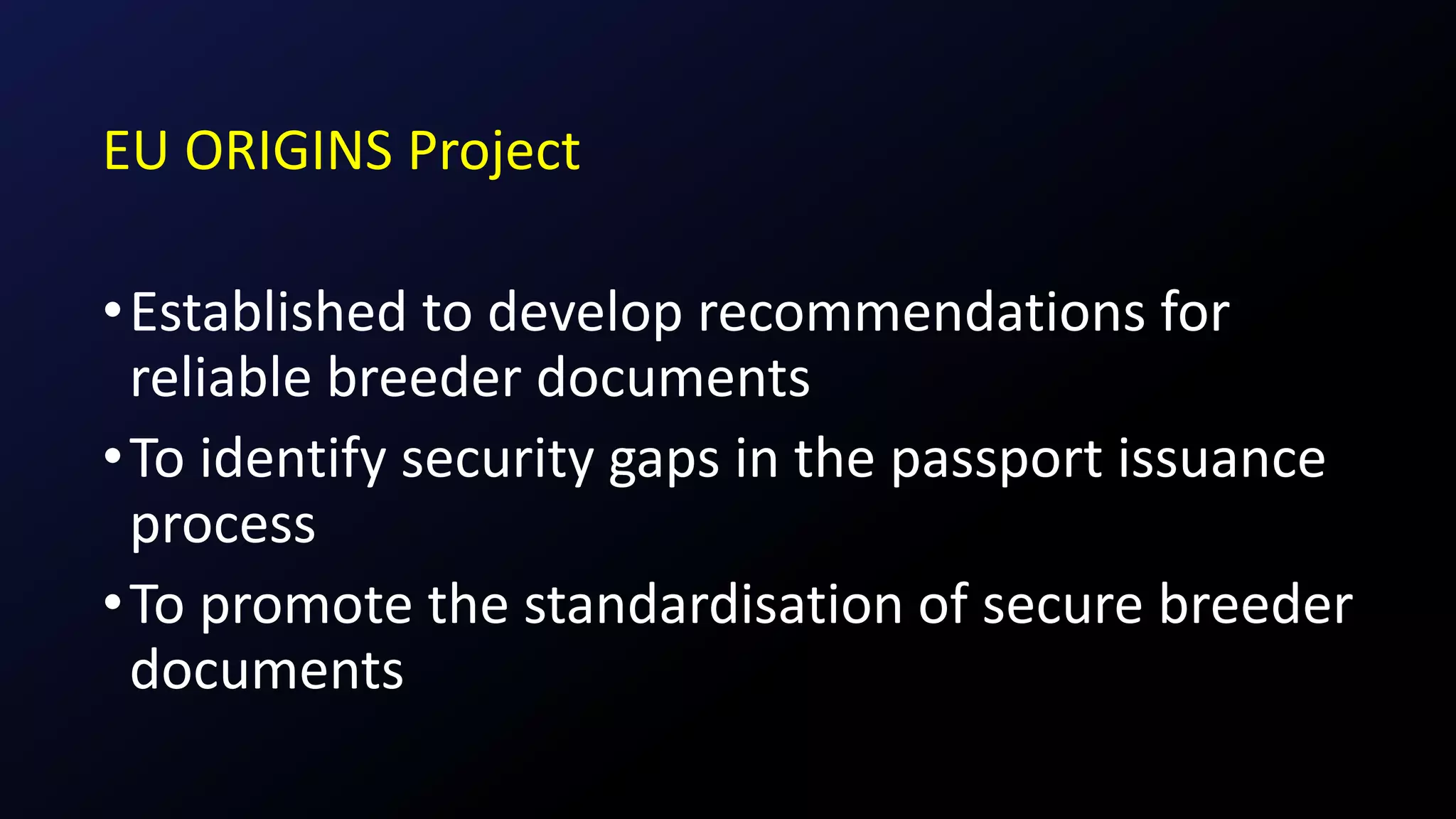 EU ORIGINS Project
•Established to develop recommendations for
reliable breeder documents
•To identify security gaps in the passport issuance
process
•To promote the standardisation of secure breeder
documents
 