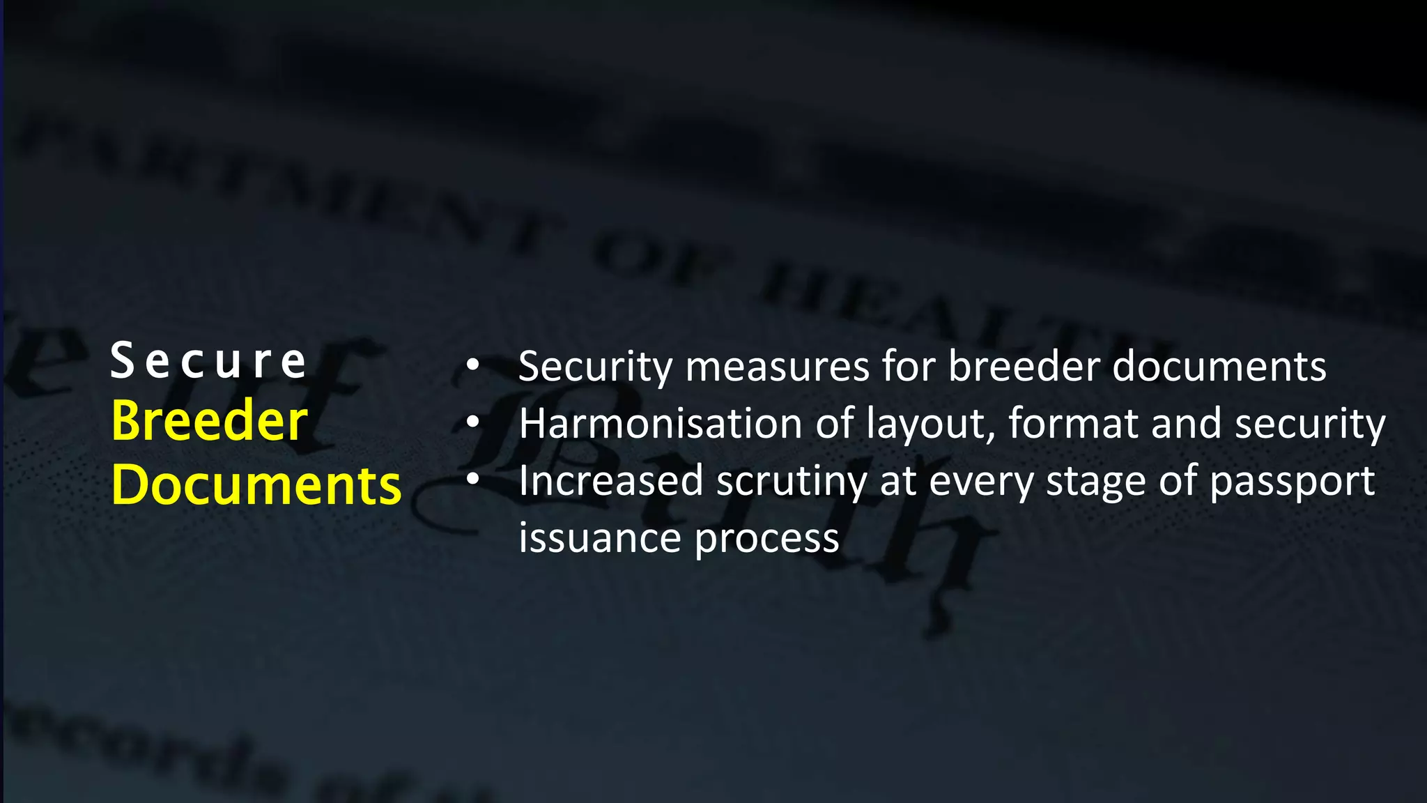 S e c u r e
Breeder
Documents
• Security measures for breeder documents
• Harmonisation of layout, format and security
• Increased scrutiny at every stage of passport
issuance process
 