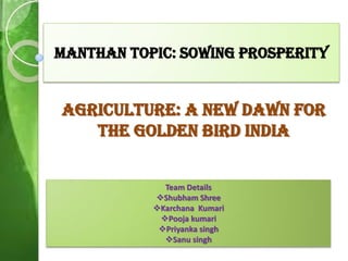 Manthan Topic: sowing prosperity
Agriculture: a new dawn for
the golden bird india
Team Details
Shubham Shree
Karchana Kumari
Pooja kumari
Priyanka singh
Sanu singh
 