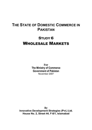 THE STATE OF DOMESTIC COMMERCE IN 
PAKISTAN 
STUDY 6 
WHOLESALE MARKETS 
For 
The Ministry of Commerce 
Government of Pakistan 
November 2007 
By 
Innovative Development Strategies (Pvt.) Ltd. 
House No. 2, Street 44, F-8/1, Islamabad 
 