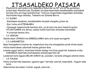 •
         ITSASALDEKO PAISAIA
    Ekuatoretik iparraldera eta hegoaldera kokatzen da 40º eta 60ºko paraleloen
    artean.Ipar hemisferioan, Europako eta Iparramerikako mendebaldeko kostaldeak
    hartzen ditu eta hego hemisferioan, Txile eta Argentinako hegoaldeko kostaldea,
    Australiako hego-ekialdea, Tasmania eta Zelanda Berria.
• 1.1.-KLIMA:
    -Kostaldean daudenez, mendebaldeko haizeak etengabe jotzen du.
    -Euri txikia eta ETENGABEA
    -Ozeanoak tenperaturak leuntzen ditu, ez du hotz eta bero handirik egiten,
    ATLANTIARRA ere deitua, ozeano honek bustitzen dituelako kostaldeak.
    -4 urtaroak ematen dira.
• 1.2.-IBAIAK:
-Ibaiek emari OPAROA eta ERREGULARRA dute urte osoan euriagatik.
• 1.3.-LANDARETZA:
-Baso hostogalkorra hazten da, tenperatura leun eta etengabeko euriak direla medio.
-Hotza hasterakoan zuhaitzek hostoa galtzen dute.
-Lainoak nagusi badira, hezetasun handia badago eta haize gogorrak, basoaren ordez
    ZAKARDIA (sastraka arantzadunez osatua) agertzen da.
-Landaredi mota nagusia BELAR SOROA da, aziendari, berezko elikagaia ematen diona.
• 1.4.-FAUNA:
-Hosto erorkorreko basoetan, ugaztun ugari: hartzak, azeriak, basurdeak… hegazti asko
    baita.
-Zakardietan karraskari txikiak: saguak, satorrak …
 
