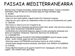 PAISAIA MEDITERRANEARRA
•   Mediterraneo itsasoko kostaldean, Kaliforniako (E.B)kostaldean, Txileko erdialdeko
    kostaldean, Hego Afrikan eta Australiako hego eta hego-ekialdean dago.
•   1.1.-KLIMA:
    -Berotsua eta uda lehorrak dira.
    -Udan aire bero subtropikala, neguak leunak dira itsasoaren eraginez.
    -Udan oso euri gutxi egiten du, udazkenean ordea euri asko eta zenbaitetan euri jasak.
•   1.2.-IBAIAK:
    -Ibai hauen ur-emaria urria eta irregularra da.
    -Udan ibaiek ur gutxi daramate eta batzuk erabat lehor daude. Uda idorraren ondoren,
    ohikoa izaten da ekaitzek UHOLDEAK eragitea.
    -UHOLDEAK eta UHALDIAK Espainian dagoen arrisku naturaletan ohikoenak dira,
    batez ere ekialdean: Katalunian, Valentzian, Murtzian eta Andaluzian.
•   1.3.-LANDARETZA:
    -Baso Mediterraneoak ZUHAITZ HOSTOIRAUNKORREZ osaturik daude: pinuak,
    arteak... hosto txikiak, gogorrak edo biloz estalitakoak.
    -Zuhaitzen azpian SASTRAKADI arantzatsua hazten da, hosto txikikoa.
    -Suteek basoa desagertarazten dutenean, sastrakadi itxia: MAKIA eta GARRIGA.
•   1.4.-FAUNA:
    -Paisaia Mediterraneoan ez da ugaztun handirik bizi: basasaguak, untxiak, erbiak,
    sugeak... Eta intsektu mota ugari dago.
 