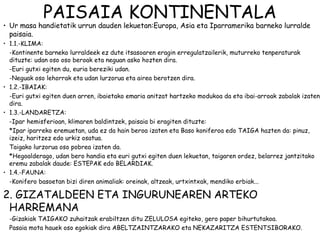 PAISAIA KONTINENTALA
• Ur masa handietatik urrun dauden lekuetan:Europa, Asia eta Iparramerika barneko lurralde
  paisaia.
• 1.1.-KLIMA:
  -Kontinente barneko lurraldeek ez dute itsasoaren eragin erregulatzailerik, muturreko tenperaturak
  dituzte: udan oso oso beroak eta neguan asko hozten dira.
  -Euri gutxi egiten du, euria bereziki udan.
  -Neguak oso lehorrak eta udan lurzorua eta airea berotzen dira.
• 1.2.-IBAIAK:
  -Euri gutxi egiten duen arren, ibaietako emaria anitzat hartzeko modukoa da eta ibai-arroak zabalak izaten
  dira.
• 1.3.-LANDARETZA:
  -Ipar hemisferioan, klimaren baldintzek, paisaia bi eragiten dituzte:
  *Ipar iparreko eremuetan, uda ez da hain beroa izaten eta Baso koniferoa edo TAIGA hazten da: pinuz,
  izeiz, haritzez edo urkiz osatua.
  Taigako lurzorua oso pobrea izaten da.
  *Hegoalderago, udan bero handia eta euri gutxi egiten duen lekuetan, taigaren ordez, belarrez jantzitako
  eremu zabalak daude: ESTEPAK edo BELARDIAK.
• 1.4.-FAUNA:
  -Konifero basoetan bizi diren animaliak: oreinak, altzeak, urtxintxak, mendiko erbiak...

2. GIZATALDEEN ETA INGURUNEAREN ARTEKO
 HARREMANA
  -Gizakiak TAIGAKO zuhaitzak erabiltzen ditu ZELULOSA egiteko, gero paper bihurtutakoa.
  Pasaia mota hauek oso egokiak dira ABELTZAINTZARAKO eta NEKAZARITZA ESTENTSIBORAKO.
 