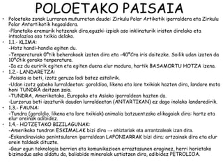 POLOETAKO PAISAIA
• Poloetako zonak Lurraren muturretan daude: Zirkulu Polar Artikotik iparraldera eta Zirkulu
  Polar Antartikotik hegoaldera.
  -Planetako eremurik hotzenak dira,eguzki-izpiak oso inklinaturik iristen direlako eta
  intsolazioa oso txikia delako.
• 1.1.- KLIMA:
  -Hotz handi-handia egiten du.
  -Tenperaturak 0ºtik beherakoak izaten dira eta -40ºCra iris daitezke. Soilik udan izaten da
  10ºCtik gorako tenperatura.
  -Ia ez du euririk egiten eta egiten duena elur modura, hortik BASAMORTU HOTZA izena.
• 1.2.- LANDARETZA:
  -Paisaia ia beti, izotz geruza lodi batez estalirik.
  -Udan izotz gabeko lurraldeetan: goroldioa, likena eta lore txikiak hazten dira, landare mota
  honi TUNDRA deitzen zaio.
  -TUNDRA, Ameriketako, Europako eta Asiako iparraldean hazten da.
  -Lurzorua beti izozturik dauden lurraldeetan (ANTARTIKAN) ez dago inolako landaredirik.
• 1.3.- FAUNA:
  -Tundra (goroldio, likena eta lore txikiak) animalia batzuentzako elikagaiak dira: hartz eta
  elur oreinak adibidez.
• 1.4.- HOTZETAKO BIZILAGUNAK:
  -Amerikako tundran ESKIMALAK bizi dira → ehiztariak eta arrantzaleak izan dira.
  -Eskandinaviako penintsularen iparraldean LAPONIARRAK bizi dira; artzainak dira eta elur
  orein taldeak dituzte.
  -Gaur egun teknologia berrien eta komunikazioen erraztasunen eraginez, herri horietako
  bizimodua asko aldatu da, baliabide mineralak ustiatzen dira, adibidez PETROLIOA.
 