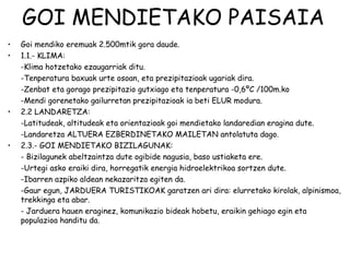 GOI MENDIETAKO PAISAIA
•   Goi mendiko eremuak 2.500mtik gora daude.
•   1.1.- KLIMA:
    -Klima hotzetako ezaugarriak ditu.
    -Tenperatura baxuak urte osoan, eta prezipitazioak ugariak dira.
    -Zenbat eta gorago prezipitazio gutxiago eta tenperatura -0,6ºC /100m.ko
    -Mendi gorenetako gailurretan prezipitazioak ia beti ELUR modura.
•   2.2 LANDARETZA:
    -Latitudeak, altitudeak eta orientazioak goi mendietako landaredian eragina dute.
    -Landaretza ALTUERA EZBERDINETAKO MAILETAN antolatuta dago.
•   2.3.- GOI MENDIETAKO BIZILAGUNAK:
    - Bizilagunek abeltzaintza dute ogibide nagusia, baso ustiaketa ere.
    -Urtegi asko eraiki dira, horregatik energia hidroelektrikoa sortzen dute.
    -Ibarren azpiko aldean nekazaritza egiten da.
    -Gaur egun, JARDUERA TURISTIKOAK garatzen ari dira: elurretako kirolak, alpinismoa,
    trekkinga eta abar.
    - Jarduera hauen eraginez, komunikazio bideak hobetu, eraikin gehiago egin eta
    populazioa handitu da.
 