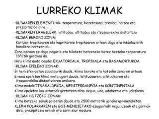LURREKO KLIMAK
•KLIMAREN ELEMENTUAK: tenperatura, hezetasuna, presioa, haizea eta
 prezipitazioa dira.
•KLIMAREN ERAGILEAK: latitudea, altitudea eta itsasoarekiko distantzia
•KLIMA BEROKO ZONA:
 Kantzer tropikoaren eta kaprikornio tropikoaren artean dago eta intsolaziorik
 handiena hartzen du.
Zona beroan ez dago negurik eta hilabete hotzeneko batez besteko tenperatura
 18ºCtik gorakoa da.
Hiru klima mota daude: EKUATORIALA, TROPIKALA eta BASAMORTUKOA.
•KLIMA EPELEKO ZONAK:
Bi hemisferioetan zabaldurik daude, klima beroko eta hotzeko zonaren artean.
Eremu epeletan klima mota ugari daude, latitudearen, altitudearen eta
 itsasoarekiko distantziaren arabera.
Klima motak:ITSASALDEKOA, MEDITERRANEOA eta KONTINENTALA.
Klima epeletan lau urtaroak gertatzen dira: negua, uda, udaberria eta udazkena.
•KLIMA HOTZEKO ZONAK:
Klima hotzeko zonak poloetan daude eta 2500 metrotik gorako goi-mendietan.
KLIMA POLARRAREN eta GOI-MENDIETAKO ezugarriak: negu luzeak eta gorriak
 dira, prezipitazio urriak eta sarri elur modura.
 