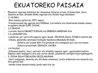EKUATOREKO PAISAIA
•   Ekuatore inguruan kokatzen da: Amazonas ibaiaren arroan, Ertamerikan, Zaire
    ibaiaren arroan, Gineako Golko inguruan eta Asiako hego-ekialdean.
•   1.1-KLIMA:
    -Bero handia egiten du, 25ºC inguru.
    -Prezipitazioak oso ugariak dira 2000mm. Lurrunketa eta hezetasuna handia izanez,
    ia egunero daude EURI JASAK.
•   1.2-IBAIAK:
    -Lurreko ibairik EMARITSUENAK eta ERREGULARRENAK dira.
•   1.3-LANDARETZA:
    -Landaredi jori-joria eta espezie ugari daude, OIHANA (Asian JUNGLA esaten da).
    -Oihana, planetako aniztasun biologiko handiena (Munduko Birikak).
              Zuhaitz oso luzeak 80m-tik gorakoak eta oihanpean giro ilun eta hezea.
              Zuhaitz preziatuak: EBANOA, KAOBA…
•   1.4-FAUNA:
    -Oihanean badira, txori, narrasti eta intsektu espezie ugari, ugaztunekin batera.
    Espezie asko desagertu dira edo zorian daude, gizakiaren ustiapen neurrigabeagatik.
•   2.-ZONA EKUATORIALEKO BIZILAGUNAK:
    -Herri indigenak, Amerika eta Afrikako oihanetan, fruitu bilketatik eta ehizatik bizi
    dira gehien bat.
    -Asiako oihan ekuatorialean jende asko bizi da.
 