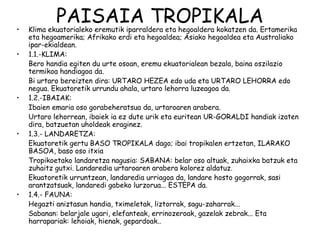 •
            PAISAIA TROPIKALA
    Klima ekuatorialeko eremutik iparraldera eta hegoaldera kokatzen da. Ertamerika
    eta hegoamerika; Afrikako erdi eta hegoaldea; Asiako hegoaldea eta Australiako
    ipar-ekialdean.
•   1.1.-KLIMA:
    Bero handia egiten du urte osoan, eremu ekuatorialean bezala, baina oszilazio
    termikoa handiagoa da.
    Bi urtaro bereizten dira: URTARO HEZEA edo uda eta URTARO LEHORRA edo
    negua. Ekuatoretik urrundu ahala, urtaro lehorra luzeagoa da.
•   1.2.-IBAIAK:
    Ibaien emaria oso gorabeheratsua da, urtaroaren arabera.
    Urtaro lehorrean, ibaiek ia ez dute urik eta euritean UR-GORALDI handiak izaten
    dira, batzuetan uholdeak eraginez.
•   1.3.- LANDARETZA:
    Ekuatoretik gertu BASO TROPIKALA dago; ibai tropikalen ertzetan, ILARAKO
    BASOA, baso oso itxia
    Tropikoetako landaretza nagusia: SABANA: belar oso altuak, zuhaixka batzuk eta
    zuhaitz gutxi. Landaredia urtaroaren arabera kolorez aldatuz.
    Ekuatoretik urruntzean, landaredia urriagoa da, landare hosto gogorrak, sasi
    arantzatsuak, landaredi gabeko lurzorua... ESTEPA da.
•   1.4.- FAUNA:
    Hegazti aniztasun handia, tximeletak, liztorrak, sagu-zaharrak...
    Sabanan: belarjale ugari, elefanteak, errinozeroak, gazelak zebrak... Eta
    harrapariak: lehoiak, hienak, gepardoak..
 