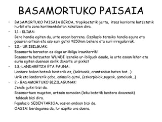 BASAMORTUKO PAISAIA
•   BASAMORTUKO PAISAIA BEROA, tropikoetatik gertu, itsas korronte hotzetatik
    hurbil eta zona kontinentaletan kokatzen dira.
•   1.1.- KLIMA:
    Bero handia egiten du, urte osoan barrena. Oszilazio termiko handia eguna eta
    gauaren artean eta oso euri gutxi ∓250mm behera eta euri irregularrak.
•   1.2.- UR IBILGUAK:
    Basamortu beroetan ez dago ur-ibilgu iraunkorrik!
    Basamortu batzuetan WUADI izeneko ur-ibilguak daude, ia urte osoan lehor eta
    euria egiten duenean soilik dakarte ur pixkat
•   1.3.-LANDARETZA ETA FAUNA:
    Landare bakan batzuk besterik ez, (kaktusak, arantzadun baten bat...)
    Urik eta landarerik gabe, animalia gutxi, (eskorpioiak,sugeak, gameluak...)
•   2.- BASAMORTUKO BIZILAGUNAK:
    Jende gutxi bizi da.
    Basamortuen mugetan, artzain nomaden (leku batetik bestera doazenak)
     taldeak bizi dira.
    Populazio SEDENTARIOA, oasien ondoan bizi da.
    OASIA: berdegunea da, lur azpiko ura duena.
 