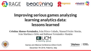 Improving serious games analyzing
learning analytics data:
lessons learned
Cristina Alonso-Fernández, Iván Pérez-Colado, Manuel Freire Morán,
Iván Martínez-Ortiz and Baltasar Fernández-Manjón
Games and Alliance Conference (GALA Conf)
December 7th 2018, Palermo, Italy
 