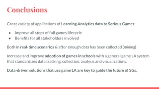 Conclusions
Great variety of applications of Learning Analytics data to Serious Games:
● Improve all steps of full games lifecycle
● Benefits for all stakeholders involved
Both in real-time scenarios & after enough data has been collected (mining)
Increase and improve adoption of games in schools with a general game LA system
that standardizes data tracking, collection, analysis and visualizations.
Data-driven solutions that use game LA are key to guide the future of SGs.
 